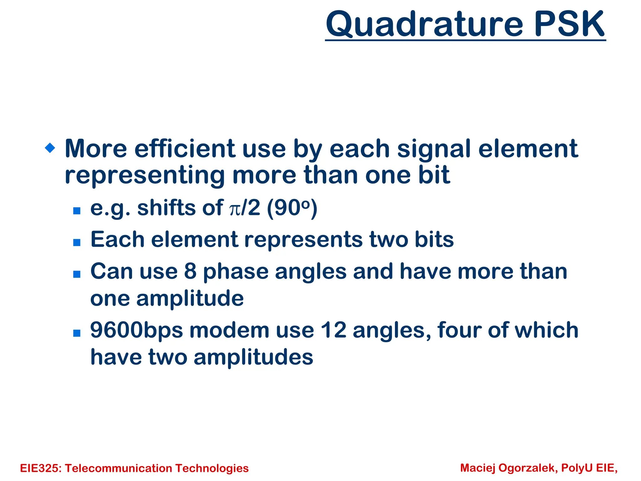 EIE325: Telecommunication Technologies Maciej Ogorzalek, PolyU EIE,
Quadrature PSK
Š More efficient use by each signal element
representing more than one bit
„ e.g. shifts of π/2 (90o)
„ Each element represents two bits
„ Can use 8 phase angles and have more than
one amplitude
„ 9600bps modem use 12 angles, four of which
have two amplitudes
 