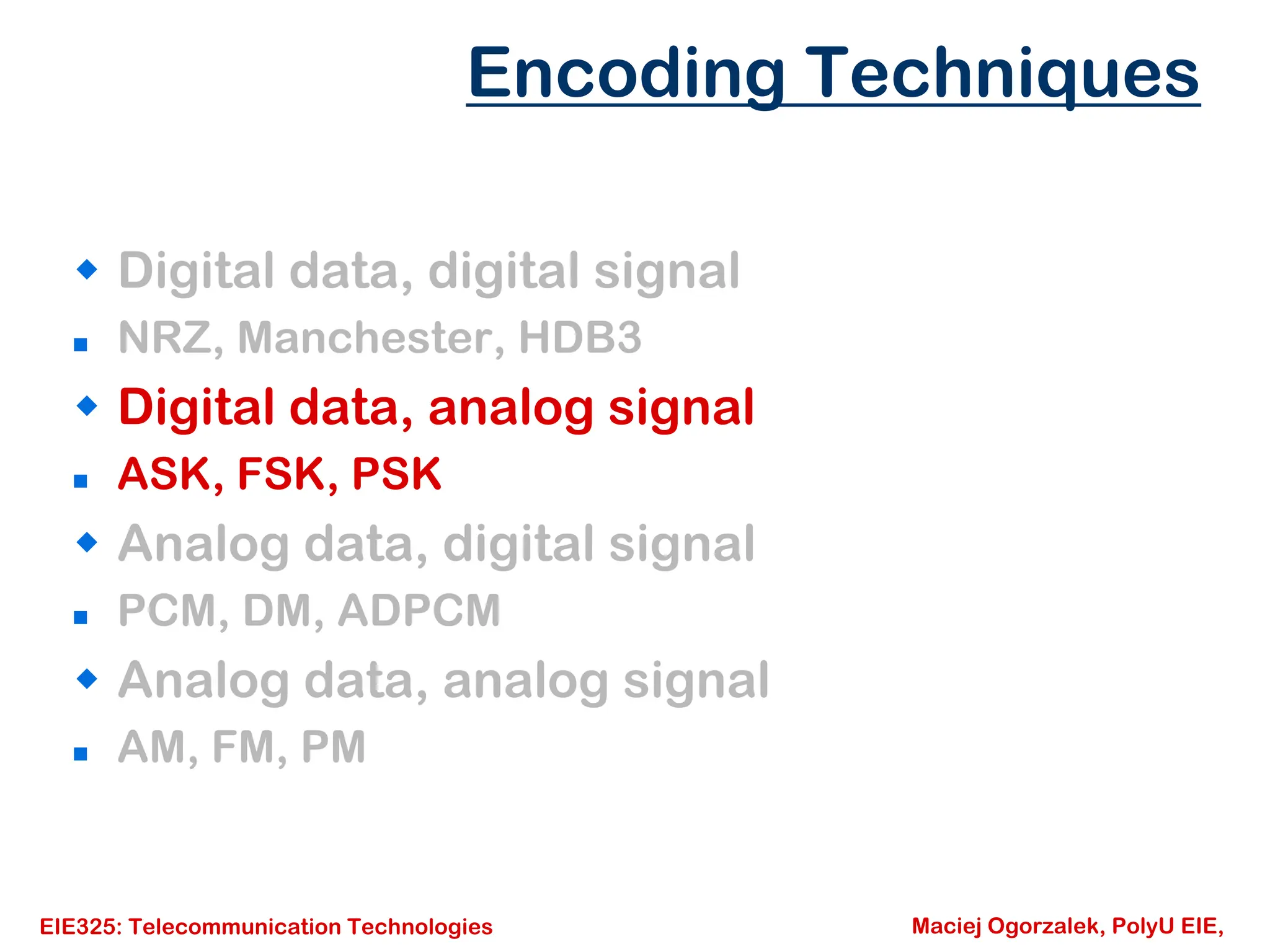 EIE325: Telecommunication Technologies Maciej Ogorzalek, PolyU EIE,
Š Digital data, digital signal
„ NRZ, Manchester, HDB3
Š Digital data, analog signal
„ ASK, FSK, PSK
Š Analog data, digital signal
„ PCM, DM, ADPCM
Š Analog data, analog signal
„ AM, FM, PM
Encoding Techniques
 