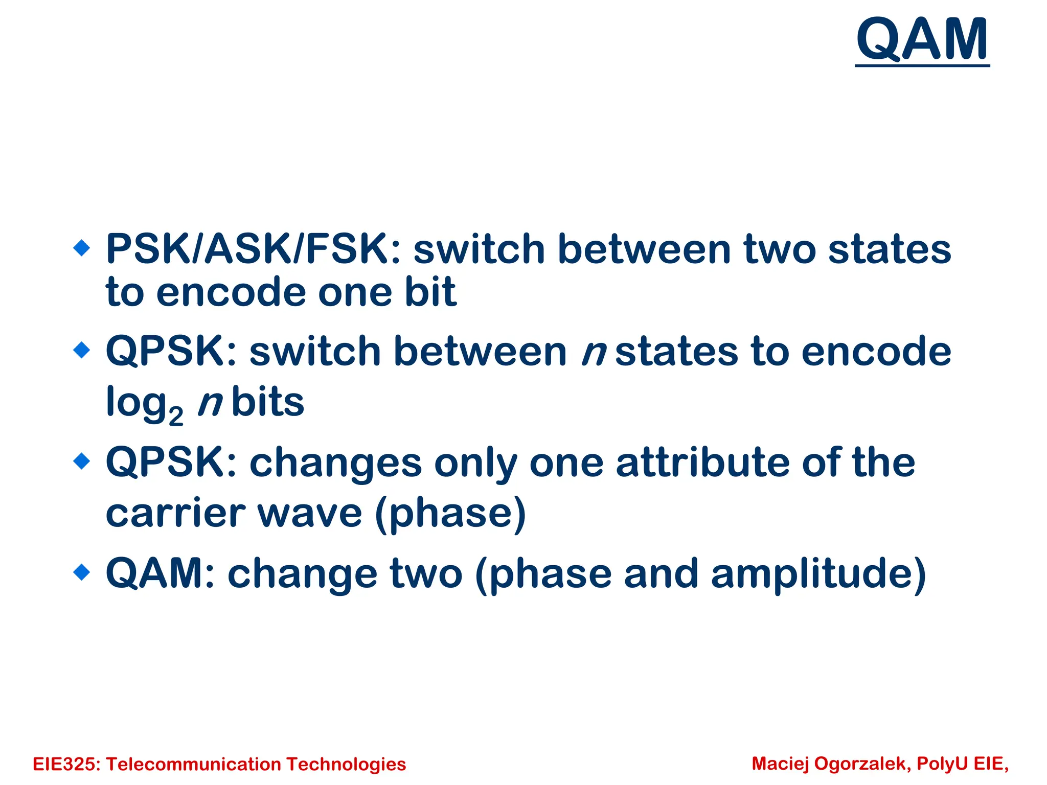 EIE325: Telecommunication Technologies Maciej Ogorzalek, PolyU EIE,
QAM
Š PSK/ASK/FSK: switch between two states
to encode one bit
Š QPSK: switch between n states to encode
log2 n bits
Š QPSK: changes only one attribute of the
carrier wave (phase)
Š QAM: change two (phase and amplitude)
 