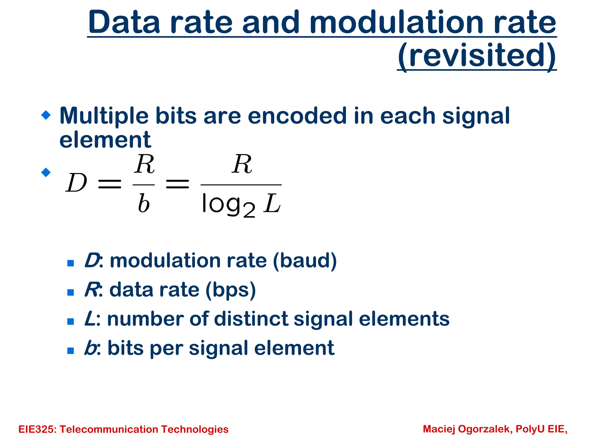 EIE325: Telecommunication Technologies Maciej Ogorzalek, PolyU EIE,
Data rate and modulation rate
(revisited)
Š Multiple bits are encoded in each signal
element
Š
„ D: modulation rate (baud)
„ R: data rate (bps)
„ L: number of distinct signal elements
„ b: bits per signal element
 