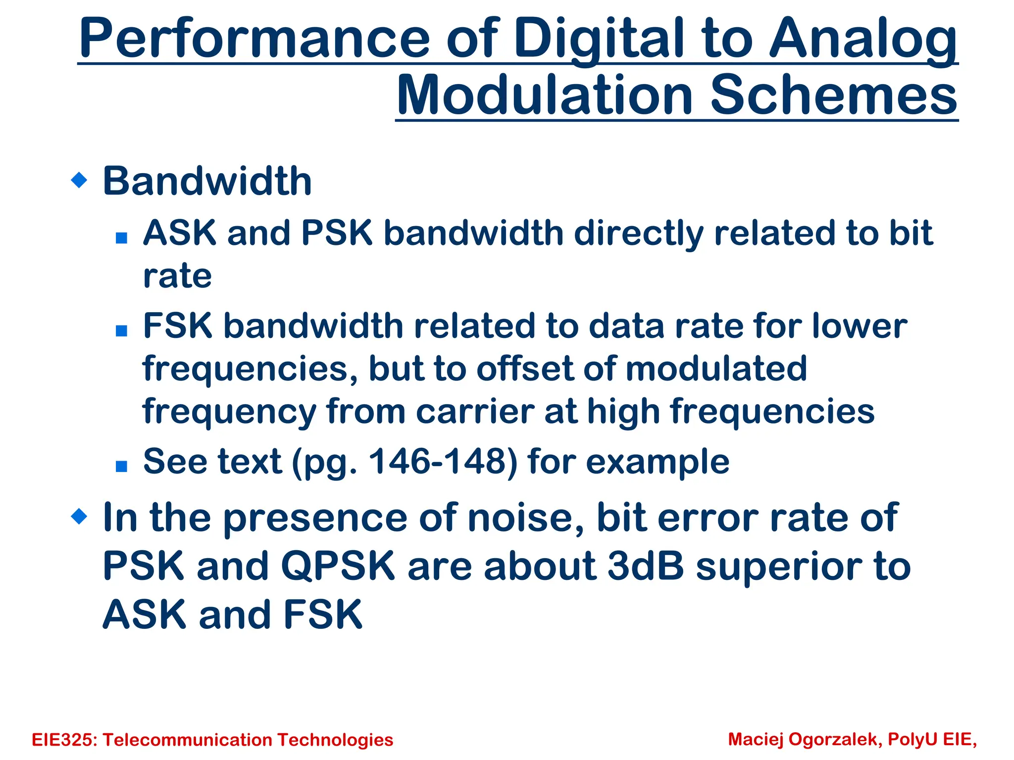 EIE325: Telecommunication Technologies Maciej Ogorzalek, PolyU EIE,
Performance of Digital to Analog
Modulation Schemes
Š Bandwidth
„ ASK and PSK bandwidth directly related to bit
rate
„ FSK bandwidth related to data rate for lower
frequencies, but to offset of modulated
frequency from carrier at high frequencies
„ See text (pg. 146-148) for example
Š In the presence of noise, bit error rate of
PSK and QPSK are about 3dB superior to
ASK and FSK
 
