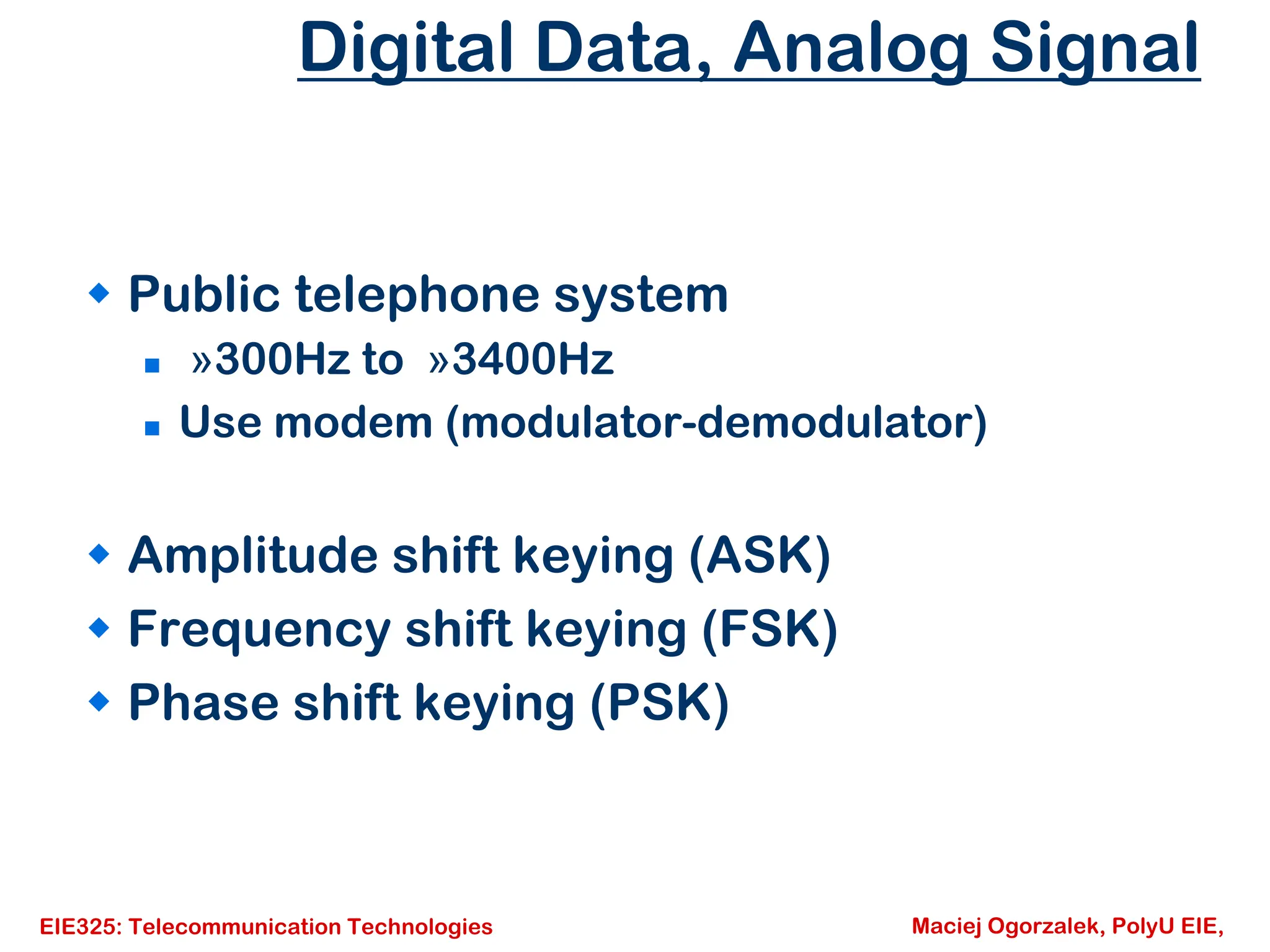 EIE325: Telecommunication Technologies Maciej Ogorzalek, PolyU EIE,
Digital Data, Analog Signal
Š Public telephone system
„ »300Hz to »3400Hz
„ Use modem (modulator-demodulator)
Š Amplitude shift keying (ASK)
Š Frequency shift keying (FSK)
Š Phase shift keying (PSK)
 