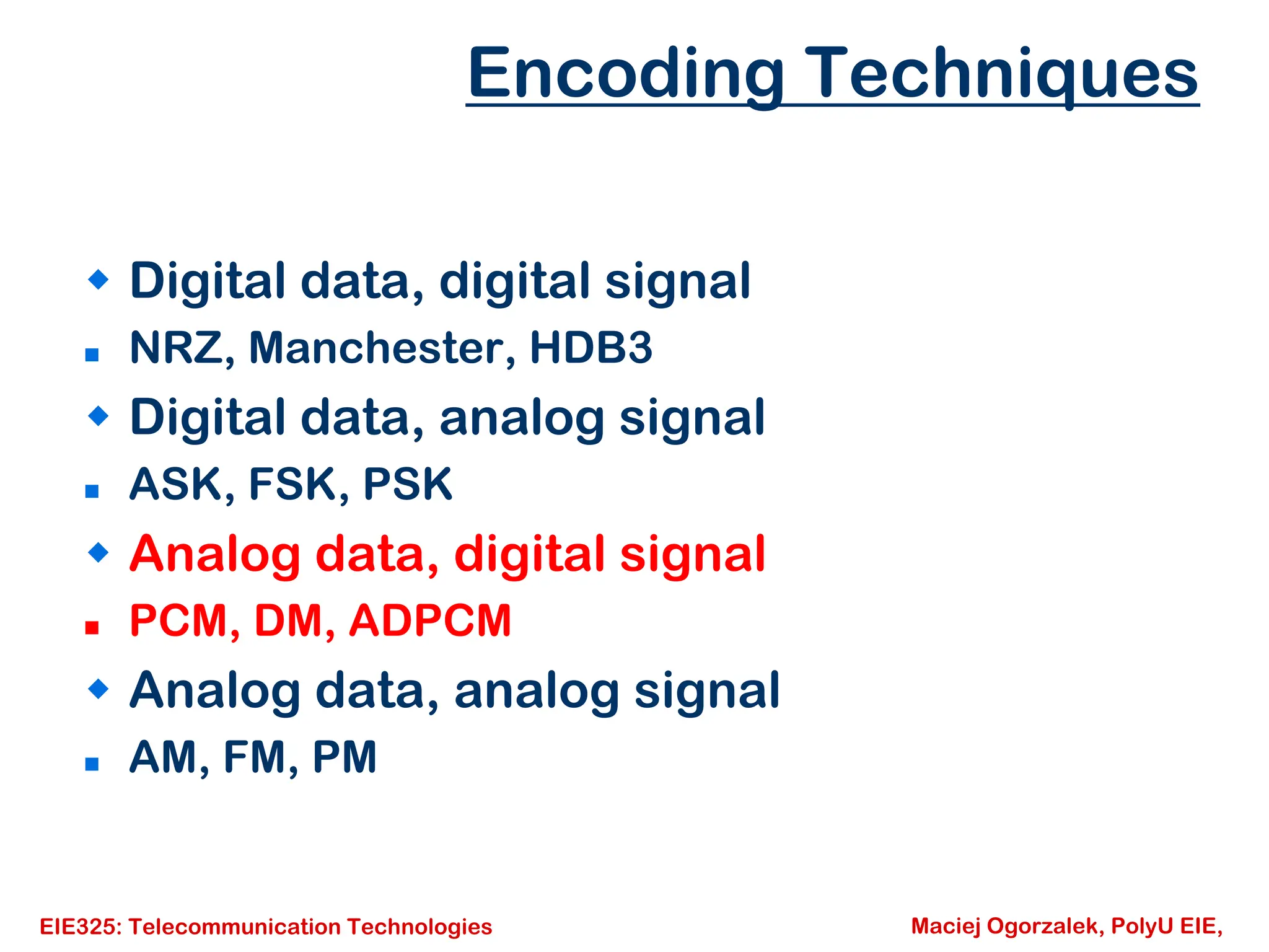 EIE325: Telecommunication Technologies Maciej Ogorzalek, PolyU EIE,
Š Digital data, digital signal
„ NRZ, Manchester, HDB3
Š Digital data, analog signal
„ ASK, FSK, PSK
Š Analog data, digital signal
„ PCM, DM, ADPCM
Š Analog data, analog signal
„ AM, FM, PM
Encoding Techniques
 