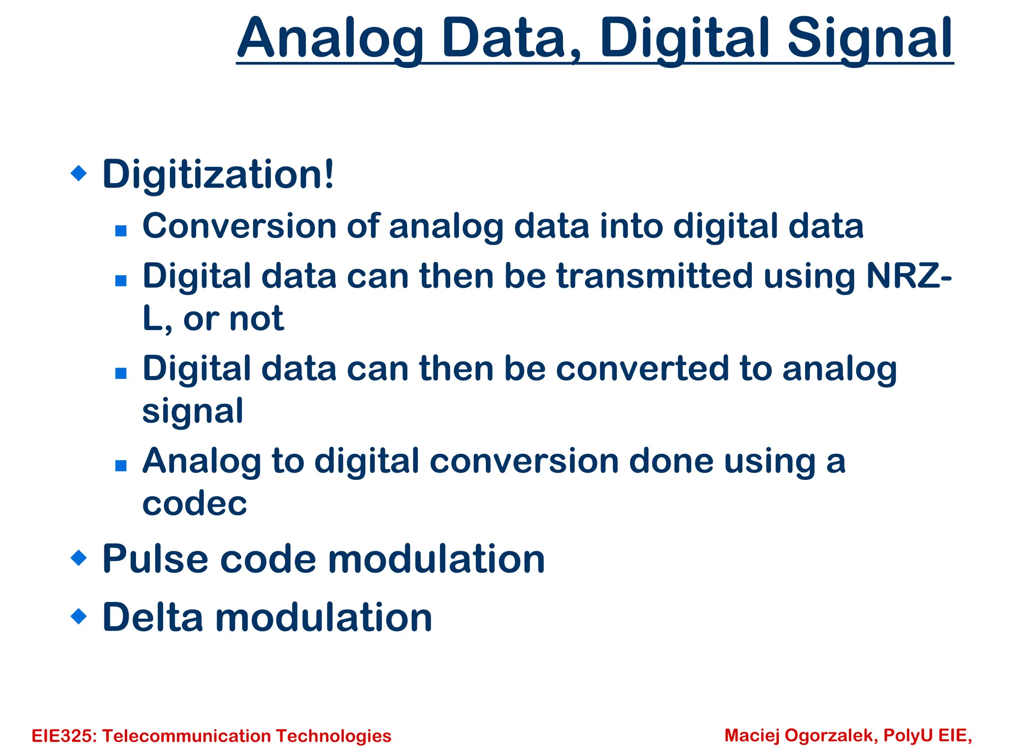 EIE325: Telecommunication Technologies Maciej Ogorzalek, PolyU EIE,
Analog Data, Digital Signal
Š Digitization!
„ Conversion of analog data into digital data
„ Digital data can then be transmitted using NRZ-
L, or not
„ Digital data can then be converted to analog
signal
„ Analog to digital conversion done using a
codec
Š Pulse code modulation
Š Delta modulation
 