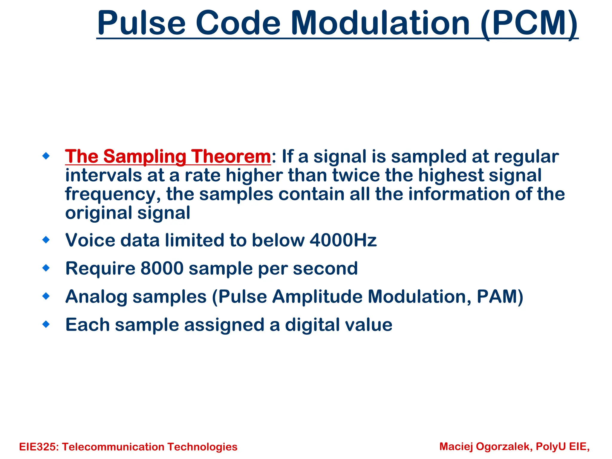 EIE325: Telecommunication Technologies Maciej Ogorzalek, PolyU EIE,
Pulse Code Modulation (PCM)
Š The Sampling Theorem: If a signal is sampled at regular
intervals at a rate higher than twice the highest signal
frequency, the samples contain all the information of the
original signal
Š Voice data limited to below 4000Hz
Š Require 8000 sample per second
Š Analog samples (Pulse Amplitude Modulation, PAM)
Š Each sample assigned a digital value
 