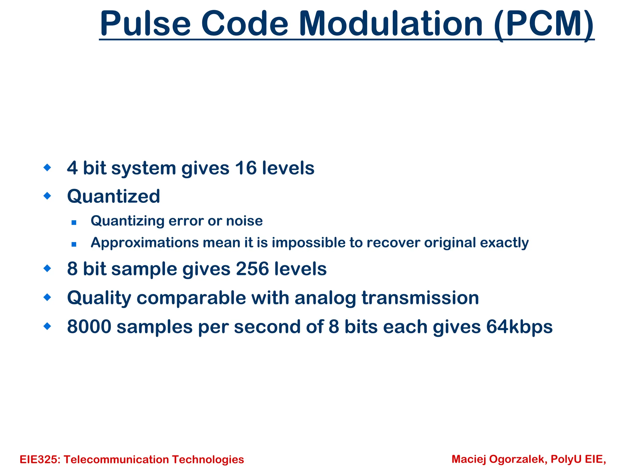 EIE325: Telecommunication Technologies Maciej Ogorzalek, PolyU EIE,
Pulse Code Modulation (PCM)
Š 4 bit system gives 16 levels
Š Quantized
„ Quantizing error or noise
„ Approximations mean it is impossible to recover original exactly
Š 8 bit sample gives 256 levels
Š Quality comparable with analog transmission
Š 8000 samples per second of 8 bits each gives 64kbps
 