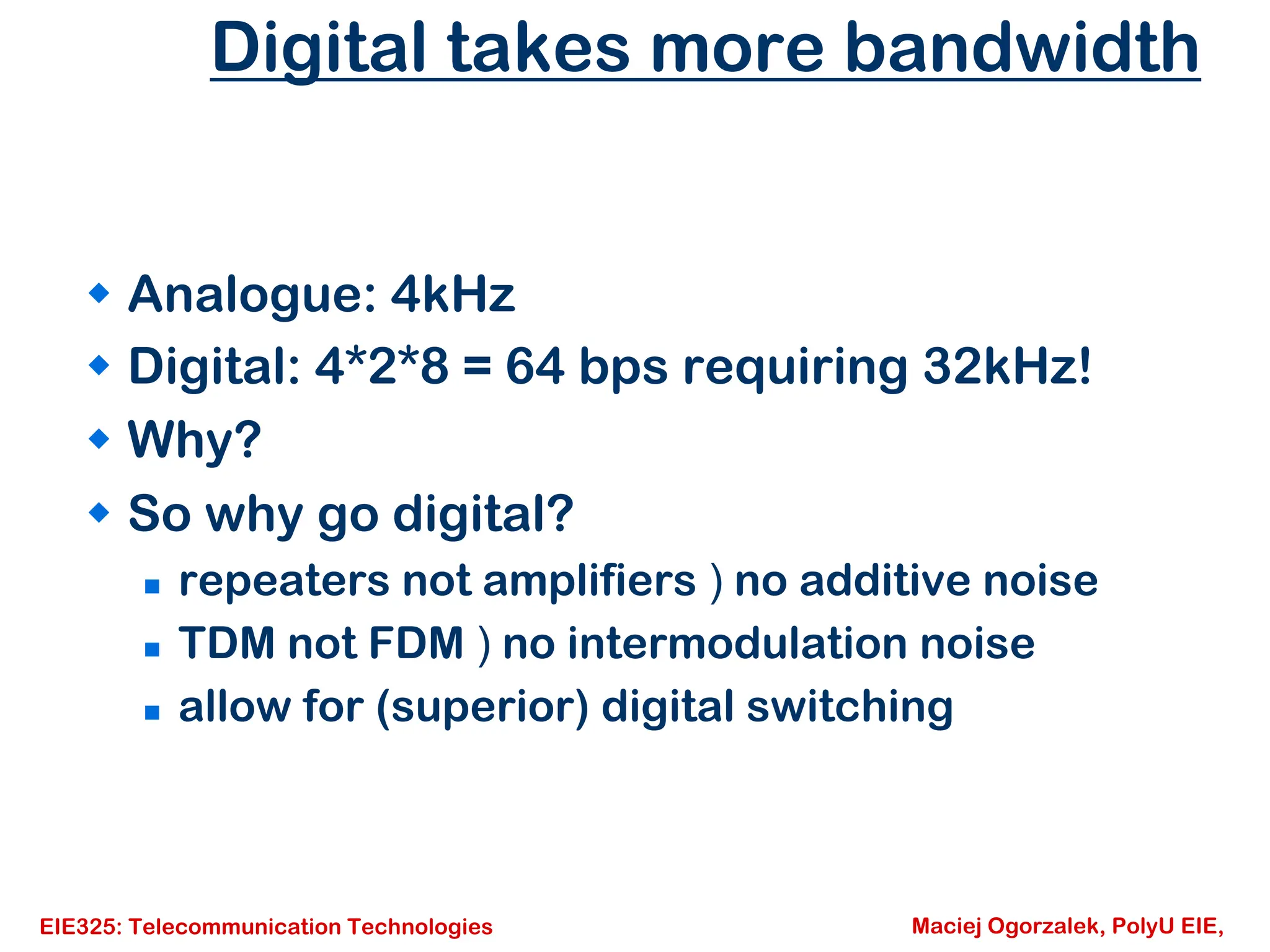 EIE325: Telecommunication Technologies Maciej Ogorzalek, PolyU EIE,
Digital takes more bandwidth
Š Analogue: 4kHz
Š Digital: 4*2*8 = 64 bps requiring 32kHz!
Š Why?
Š So why go digital?
„ repeaters not amplifiers ) no additive noise
„ TDM not FDM ) no intermodulation noise
„ allow for (superior) digital switching
 