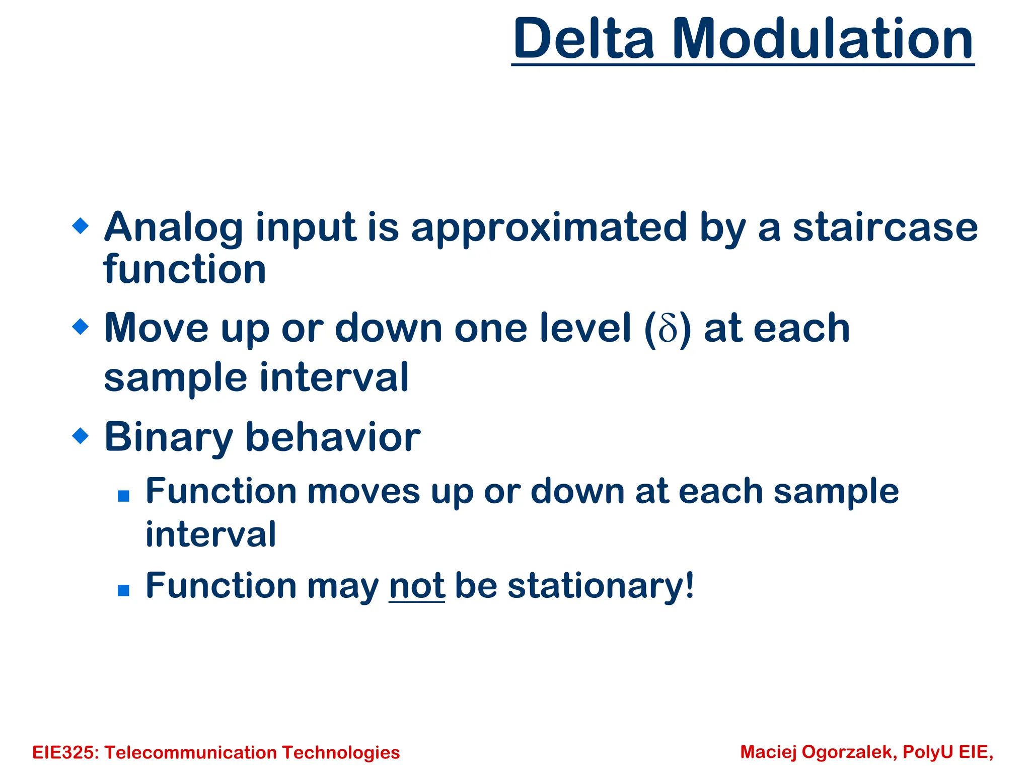 EIE325: Telecommunication Technologies Maciej Ogorzalek, PolyU EIE,
Delta Modulation
Š Analog input is approximated by a staircase
function
Š Move up or down one level (δ) at each
sample interval
Š Binary behavior
„ Function moves up or down at each sample
interval
„ Function may not be stationary!
 