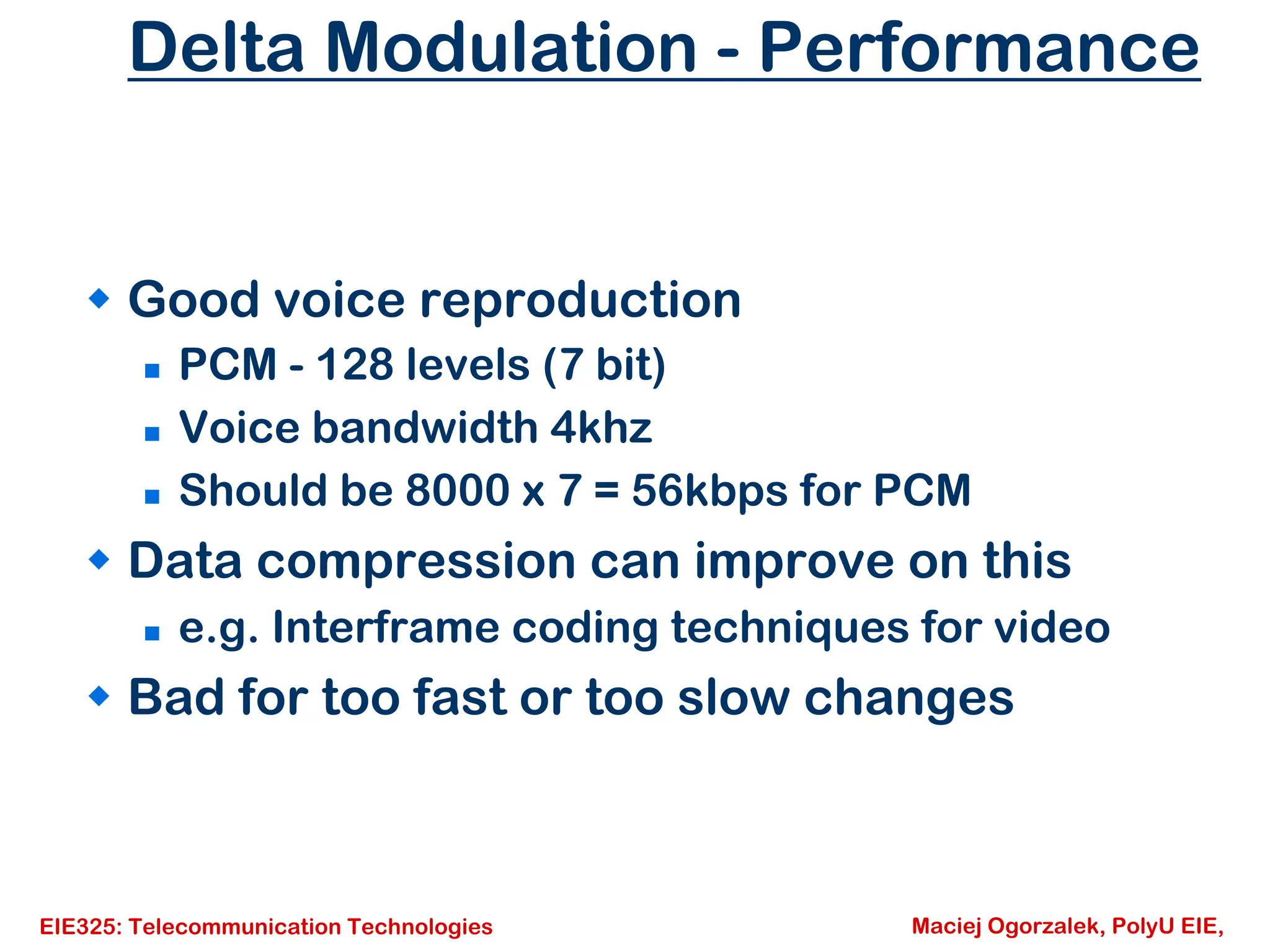 EIE325: Telecommunication Technologies Maciej Ogorzalek, PolyU EIE,
Delta Modulation - Performance
Š Good voice reproduction
„ PCM - 128 levels (7 bit)
„ Voice bandwidth 4khz
„ Should be 8000 x 7 = 56kbps for PCM
Š Data compression can improve on this
„ e.g. Interframe coding techniques for video
Š Bad for too fast or too slow changes
 