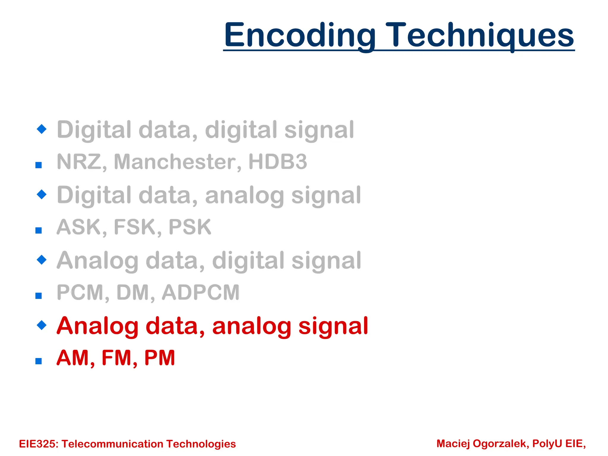 EIE325: Telecommunication Technologies Maciej Ogorzalek, PolyU EIE,
Š Digital data, digital signal
„ NRZ, Manchester, HDB3
Š Digital data, analog signal
„ ASK, FSK, PSK
Š Analog data, digital signal
„ PCM, DM, ADPCM
Š Analog data, analog signal
„ AM, FM, PM
Encoding Techniques
 
