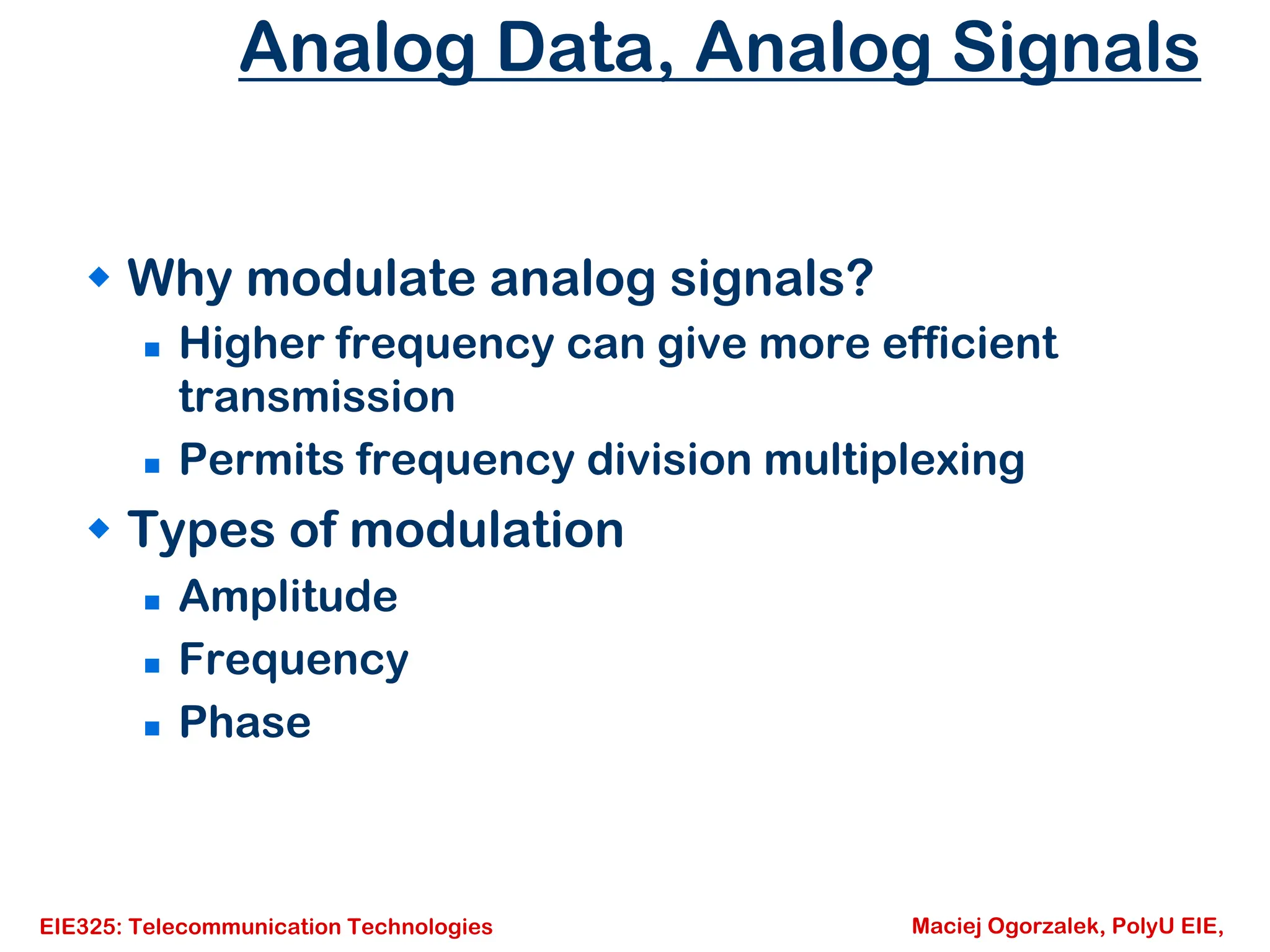 EIE325: Telecommunication Technologies Maciej Ogorzalek, PolyU EIE,
Analog Data, Analog Signals
Š Why modulate analog signals?
„ Higher frequency can give more efficient
transmission
„ Permits frequency division multiplexing
Š Types of modulation
„ Amplitude
„ Frequency
„ Phase
 