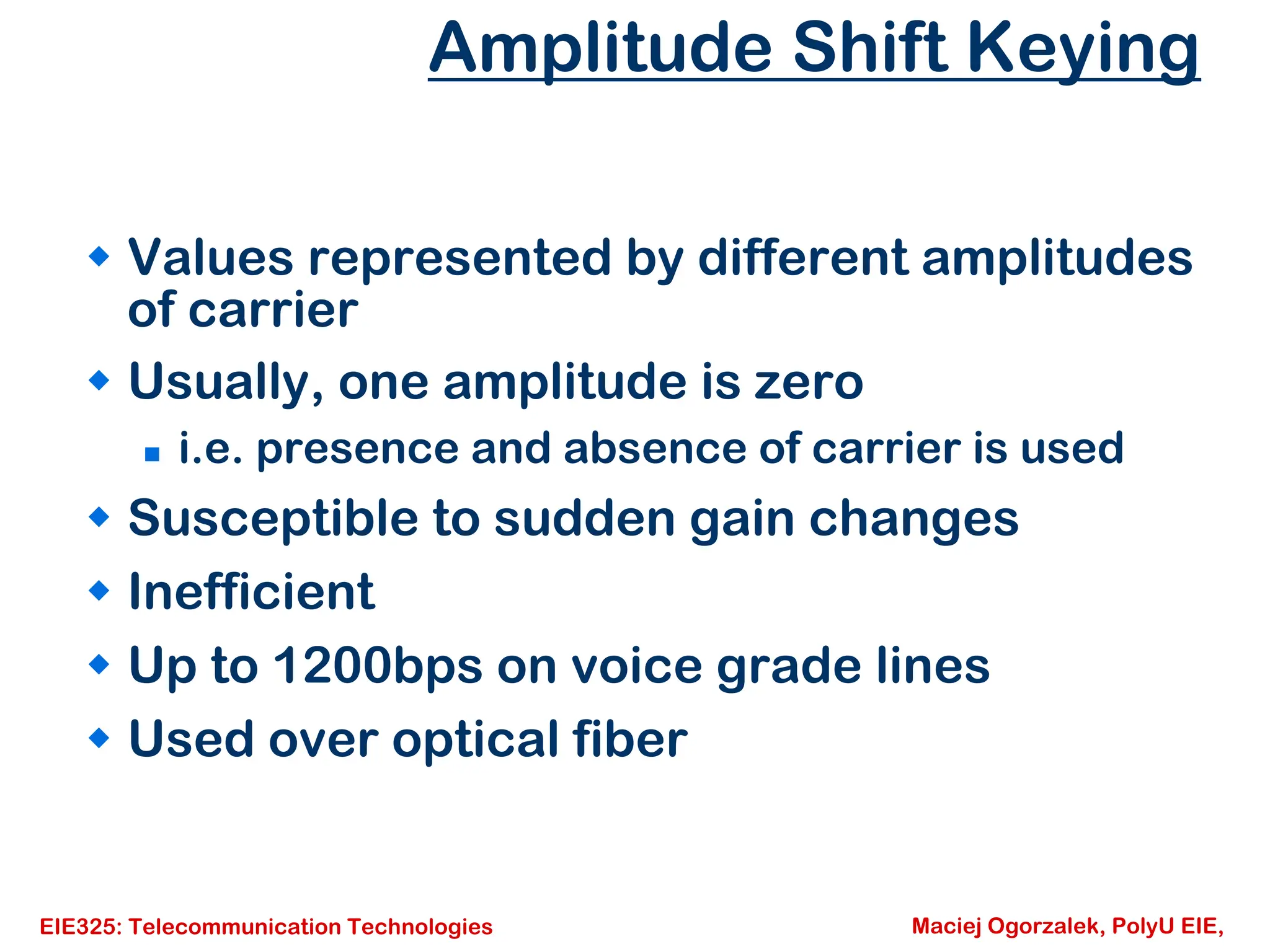 EIE325: Telecommunication Technologies Maciej Ogorzalek, PolyU EIE,
Amplitude Shift Keying
Š Values represented by different amplitudes
of carrier
Š Usually, one amplitude is zero
„ i.e. presence and absence of carrier is used
Š Susceptible to sudden gain changes
Š Inefficient
Š Up to 1200bps on voice grade lines
Š Used over optical fiber
 