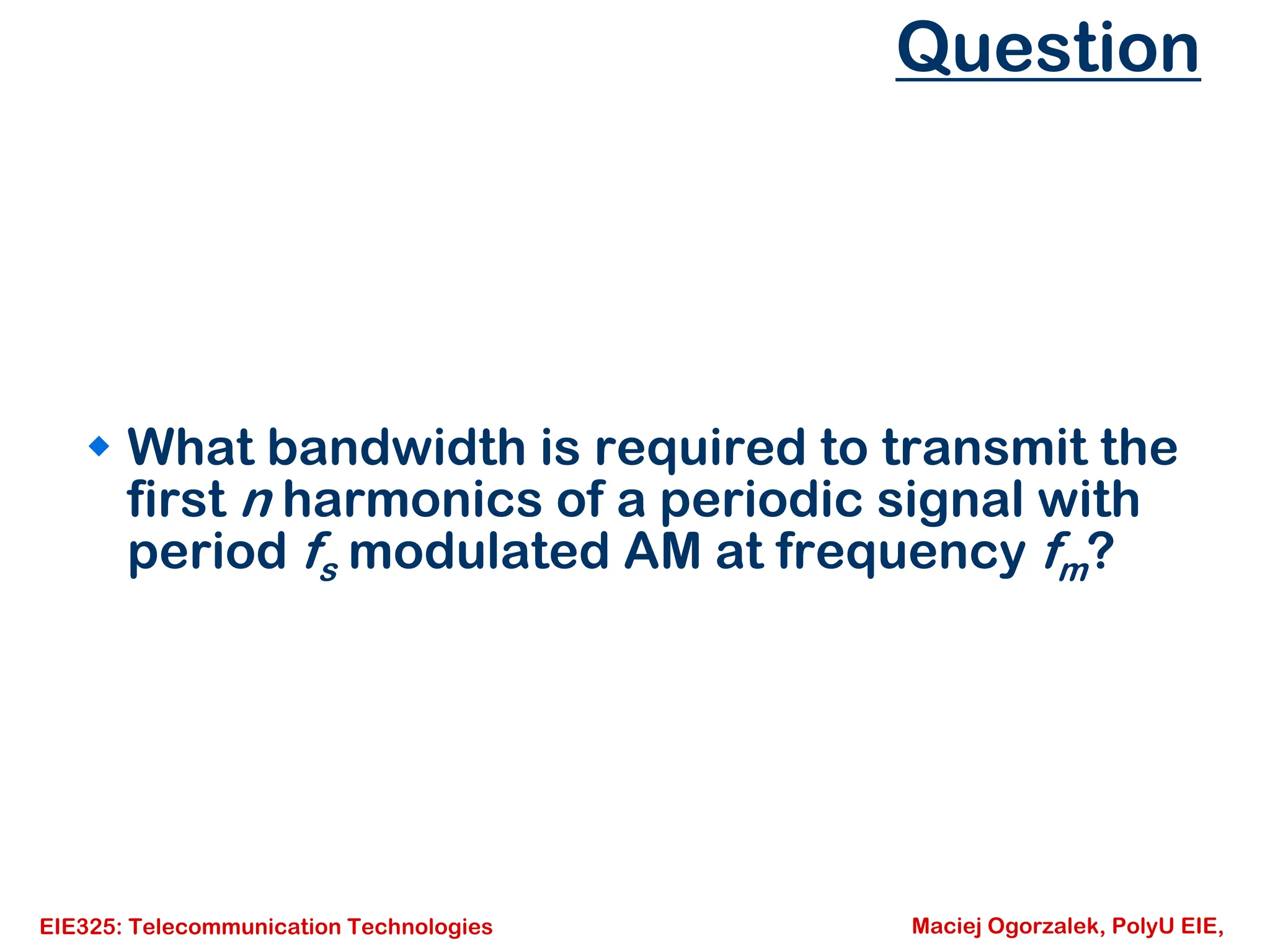 EIE325: Telecommunication Technologies Maciej Ogorzalek, PolyU EIE,
Question
Š What bandwidth is required to transmit the
first n harmonics of a periodic signal with
period fs modulated AM at frequency fm?
 