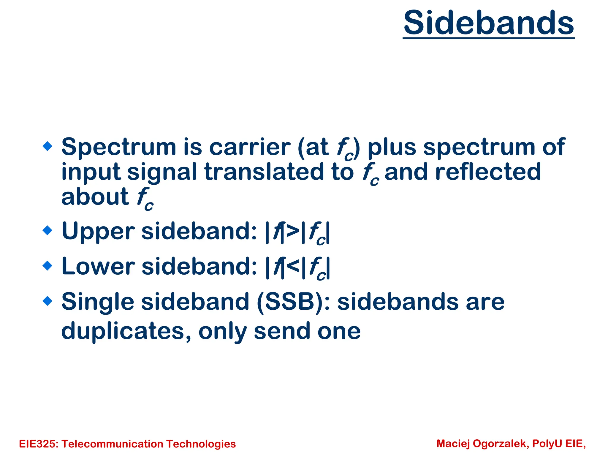 EIE325: Telecommunication Technologies Maciej Ogorzalek, PolyU EIE,
Sidebands
Š Spectrum is carrier (at fc) plus spectrum of
input signal translated to fc and reflected
about fc
Š Upper sideband: |f|>|fc|
Š Lower sideband: |f|<|fc|
Š Single sideband (SSB): sidebands are
duplicates, only send one
 