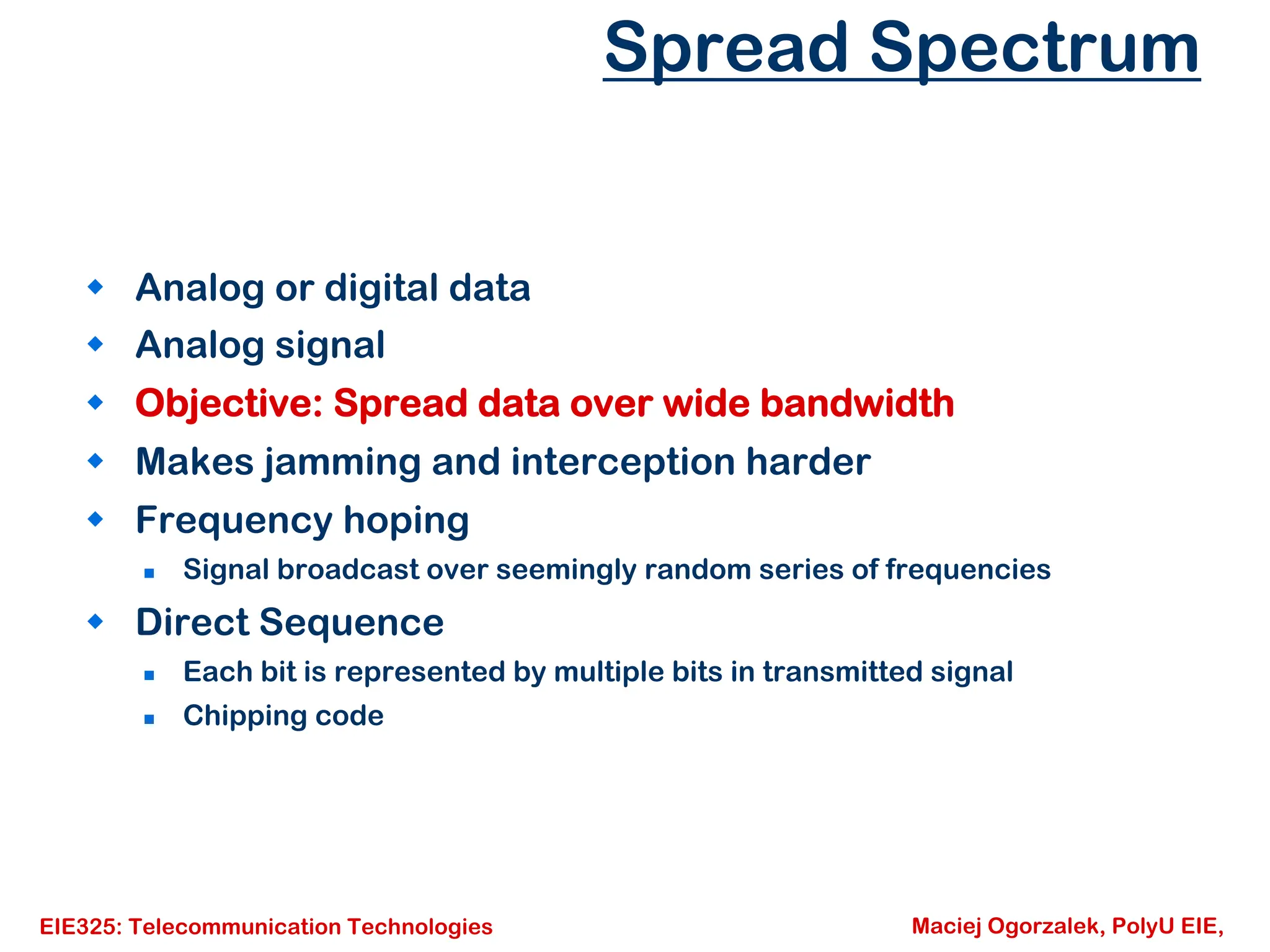EIE325: Telecommunication Technologies Maciej Ogorzalek, PolyU EIE,
Spread Spectrum
Š Analog or digital data
Š Analog signal
Š Objective: Spread data over wide bandwidth
Š Makes jamming and interception harder
Š Frequency hoping
„ Signal broadcast over seemingly random series of frequencies
Š Direct Sequence
„ Each bit is represented by multiple bits in transmitted signal
„ Chipping code
 