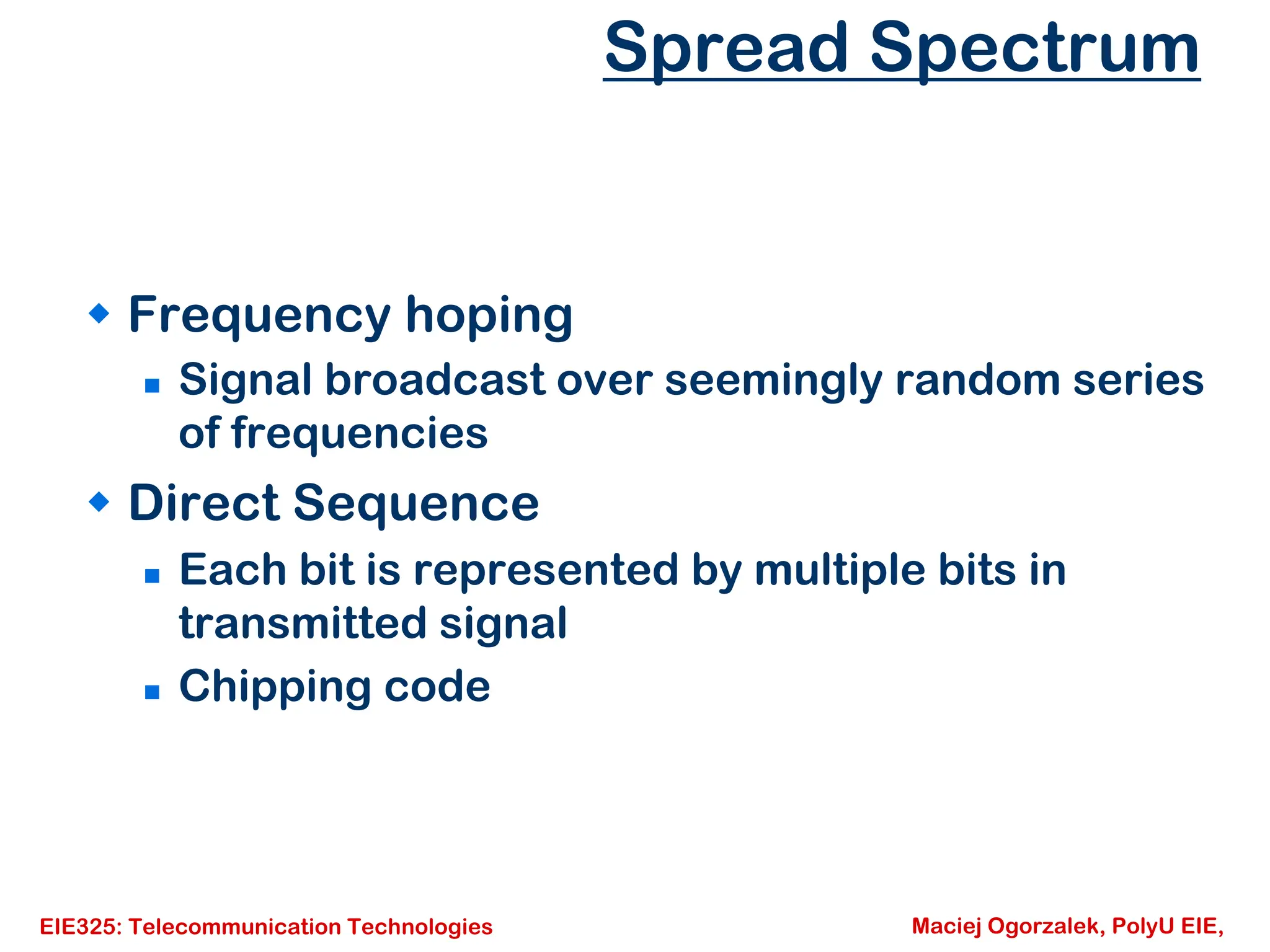 EIE325: Telecommunication Technologies Maciej Ogorzalek, PolyU EIE,
Spread Spectrum
Š Frequency hoping
„ Signal broadcast over seemingly random series
of frequencies
Š Direct Sequence
„ Each bit is represented by multiple bits in
transmitted signal
„ Chipping code
 
