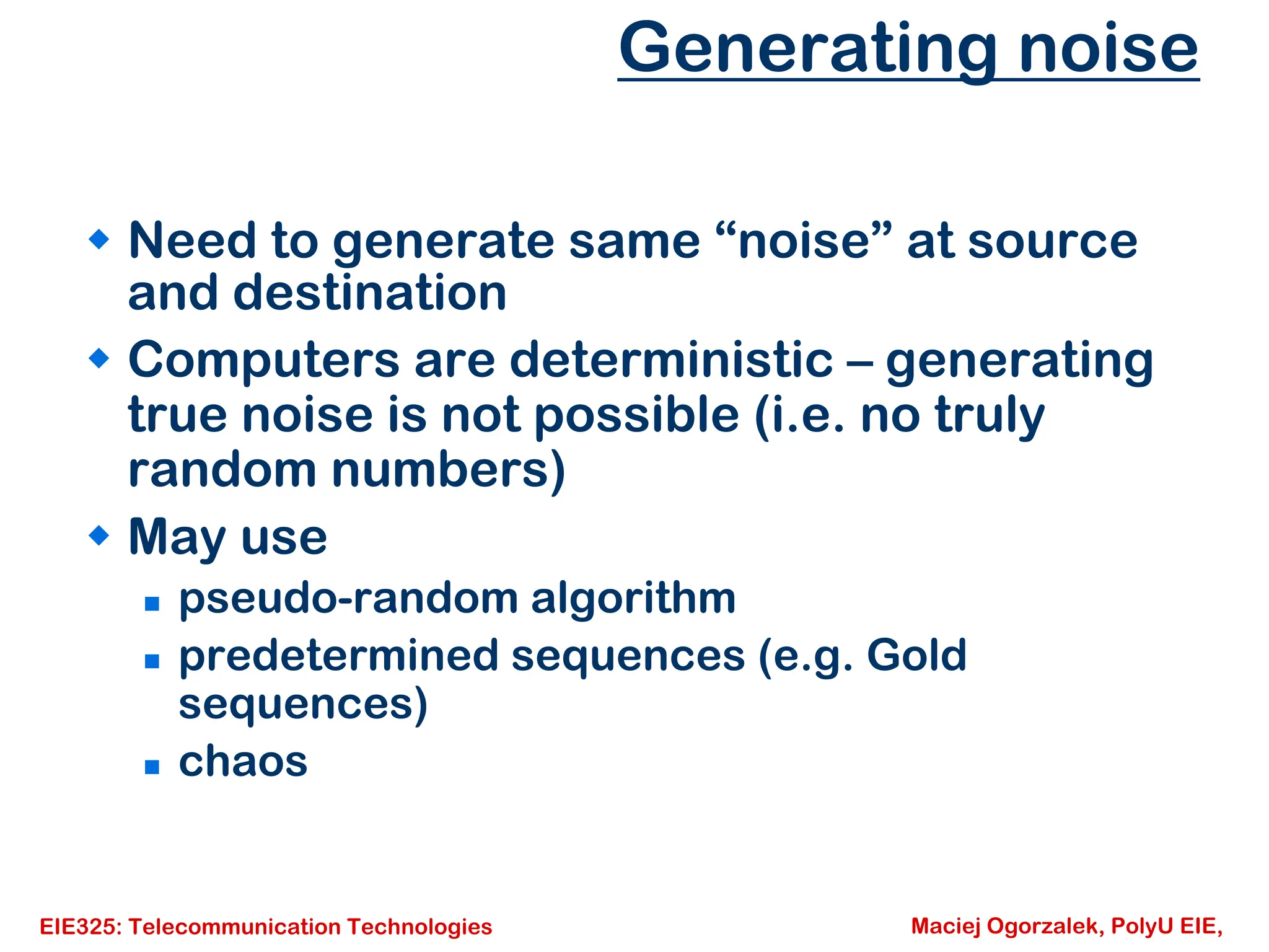 EIE325: Telecommunication Technologies Maciej Ogorzalek, PolyU EIE,
Generating noise
Š Need to generate same “noise” at source
and destination
Š Computers are deterministic – generating
true noise is not possible (i.e. no truly
random numbers)
Š May use
„ pseudo-random algorithm
„ predetermined sequences (e.g. Gold
sequences)
„ chaos
 