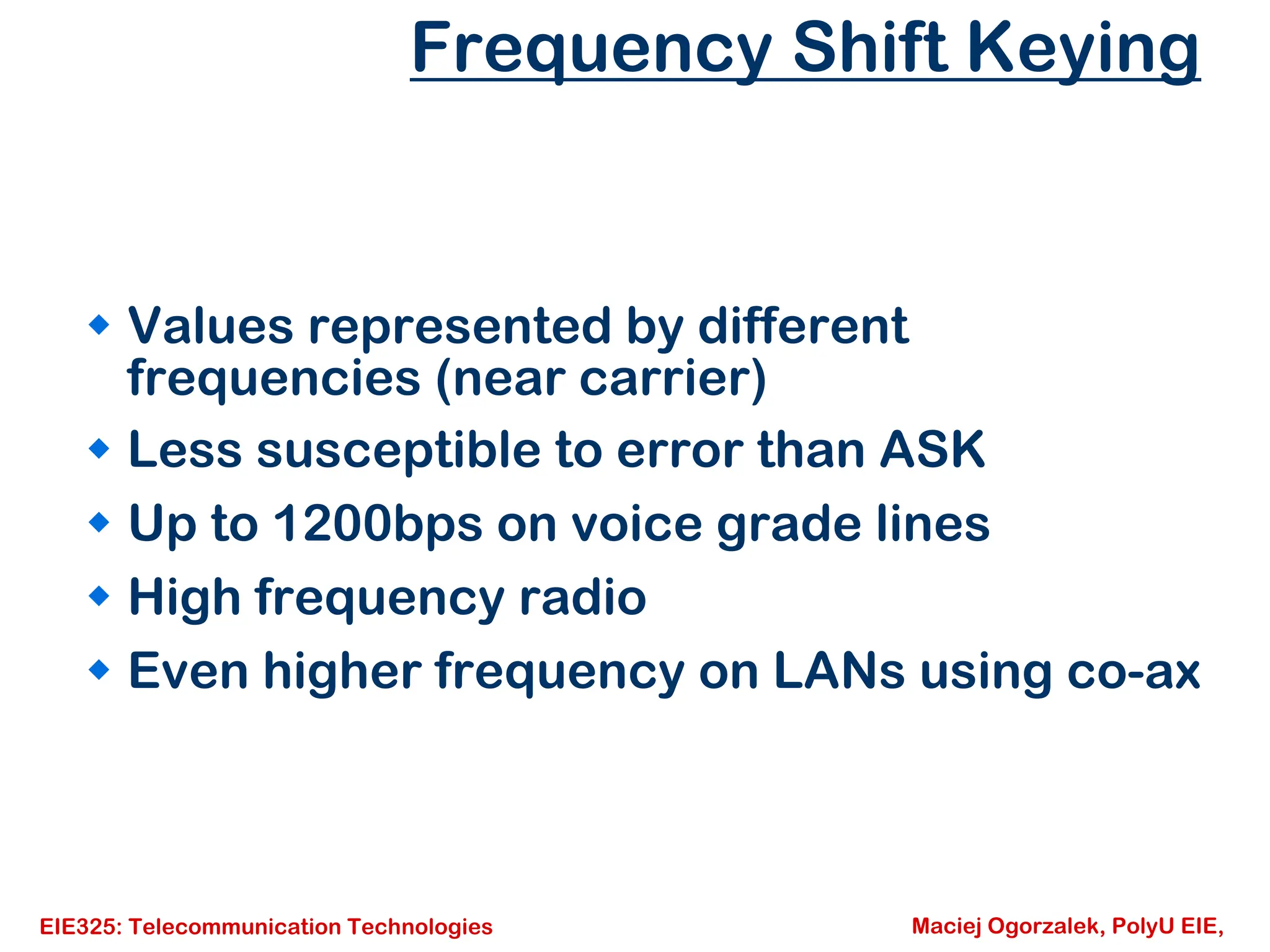 EIE325: Telecommunication Technologies Maciej Ogorzalek, PolyU EIE,
Frequency Shift Keying
Š Values represented by different
frequencies (near carrier)
Š Less susceptible to error than ASK
Š Up to 1200bps on voice grade lines
Š High frequency radio
Š Even higher frequency on LANs using co-ax
 