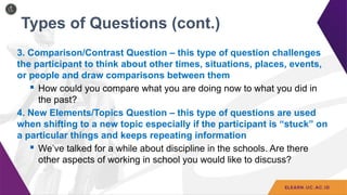 Types of Questions (cont.)
3. Comparison/Contrast Question – this type of question challenges
the participant to think about other times, situations, places, events,
or people and draw comparisons between them
 How could you compare what you are doing now to what you did in
the past?
4. New Elements/Topics Question – this type of questions are used
when shifting to a new topic especially if the participant is “stuck” on
a particular things and keeps repeating information
 We’ve talked for a while about discipline in the schools. Are there
other aspects of working in school you would like to discuss?
 