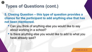 Types of Questions (cont.)
5. Closing Question – this type of question provides a
chance for the participant to add anything else that has
not been mentioned.
 Can you think of anything else you would like to say
about working in a school?
 Is there anything else you would like to add to what you
have already said?
 