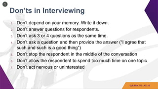 Don’ts in Interviewing
1. Don’t depend on your memory. Write it down.
2. Don’t answer questions for respondents.
3. Don’t ask 3 or 4 questions as the same time.
4. Don’t ask a question and then provide the answer (“I agree that
such and such is a good thing”)
5. Don’t stop the respondent in the middle of the conversation
6. Don’t allow the respondent to spend too much time on one topic
7. Don’t act nervous or uninterested
 