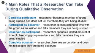 4 Main Roles That a Researcher Can Take
During Qualitative Observation
1. Complete participant – researcher becomes member of group
being studied and does not tell members they are being studied
2. Participant-as-observer – researcher spends extended time with
the group as an insider and tells members they are being studied
3. Observer-as-participant – researcher spends a limited amount of
time of observing group members and tells members they are
being studied
4. Complete observer – researcher observes an outsider and does
not tell people they are being observed
 
