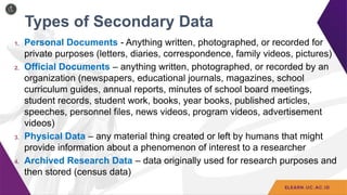 Types of Secondary Data
1. Personal Documents - Anything written, photographed, or recorded for
private purposes (letters, diaries, correspondence, family videos, pictures)
2. Official Documents – anything written, photographed, or recorded by an
organization (newspapers, educational journals, magazines, school
curriculum guides, annual reports, minutes of school board meetings,
student records, student work, books, year books, published articles,
speeches, personnel files, news videos, program videos, advertisement
videos)
3. Physical Data – any material thing created or left by humans that might
provide information about a phenomenon of interest to a researcher
4. Archived Research Data – data originally used for research purposes and
then stored (census data)
 