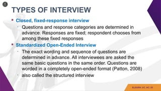 TYPES OF INTERVIEW
 Closed, fixed-response interview
• Questions and response categories are determined in
advance. Responses are fixed; respondent chooses from
among these fixed responses
 Standardized Open-Ended Interview
• The exact wording and sequence of questions are
determined in advance. All interviewees are asked the
same basic questions in the same order. Questions are
worded in a completely open-ended format (Patton, 2008)
• also called the structured interview
 