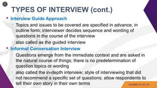 TYPES OF INTERVIEW (cont.)
 Interview Guide Approach
• Topics and issues to be covered are specified in advance, in
outline form; interviewer decides sequence and wording of
questions in the course of the interview
• also called as the guided interview
 Informal Conversation Interview
• Questions emerge from the immediate context and are asked in
the natural course of things; there is no predetermination of
question topics or wording
• also called the in-depth interview; style of interviewing that did
not recommend a specific set of questions; allow respondents to
tell their own story in their own terms
 