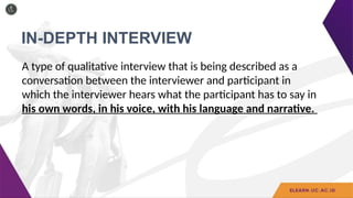 IN-DEPTH INTERVIEW
A type of qualitative interview that is being described as a
conversation between the interviewer and participant in
which the interviewer hears what the participant has to say in
his own words, in his voice, with his language and narrative.
 