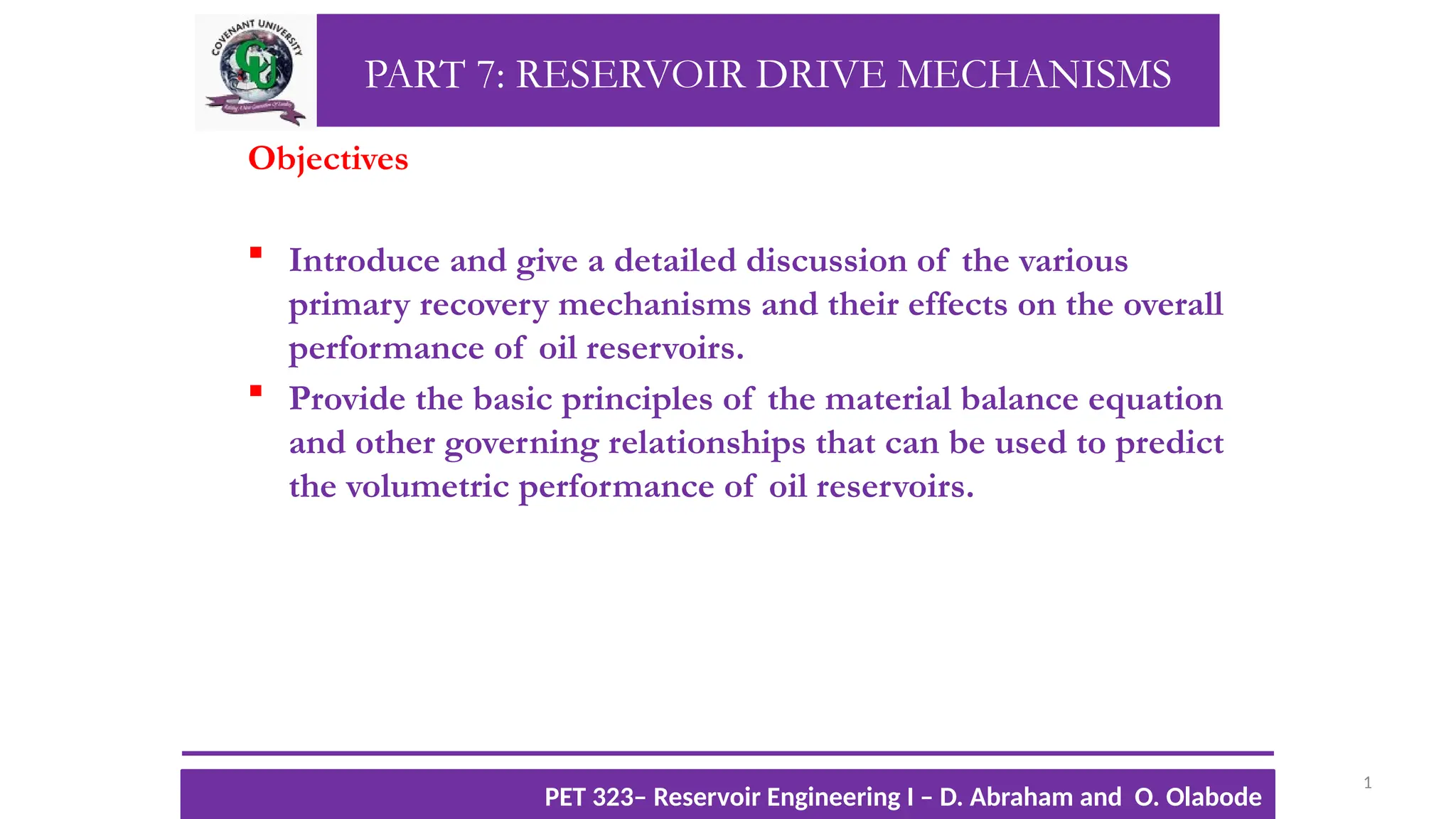 PART 7: RESERVOIR DRIVE MECHANISMS
Objectives
 Introduce and give a detailed discussion of the various
primary recovery mechanisms and their effects on the overall
performance of oil reservoirs.
 Provide the basic principles of the material balance equation
and other governing relationships that can be used to predict
the volumetric performance of oil reservoirs.
1
TTOWG!
CU PET 323, 2012/2013
PET 323– Reservoir Engineering I – D. Abraham and O. Olabode
 