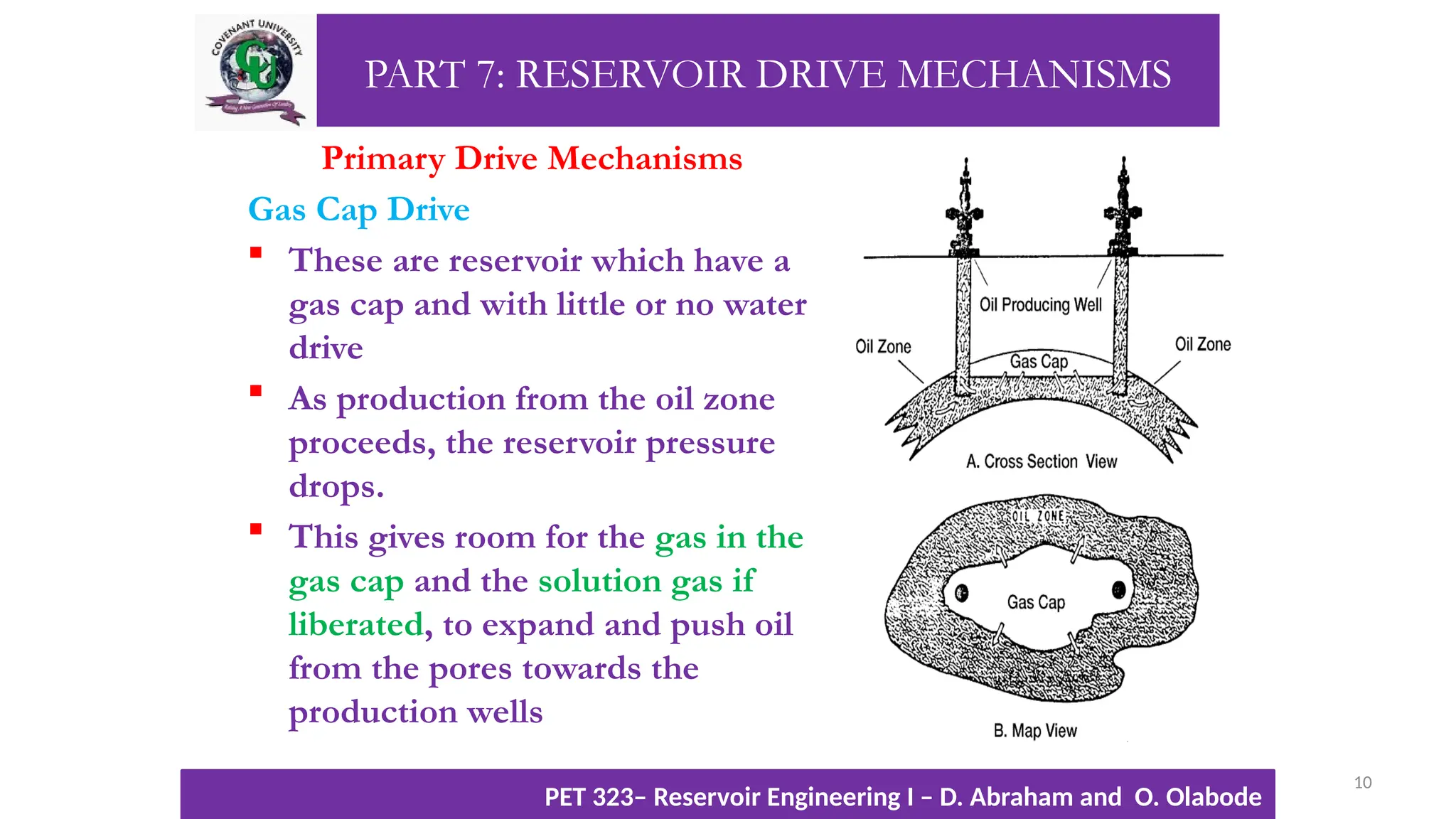 PART 7: RESERVOIR DRIVE MECHANISMS
Primary Drive Mechanisms
Gas Cap Drive
 These are reservoir which have a
gas cap and with little or no water
drive
 As production from the oil zone
proceeds, the reservoir pressure
drops.
 This gives room for the gas in the
gas cap and the solution gas if
liberated, to expand and push oil
from the pores towards the
production wells
10
TTOWG!
CU PET 323, 2012/2013
PET 323– Reservoir Engineering I – D. Abraham and O. Olabode
 