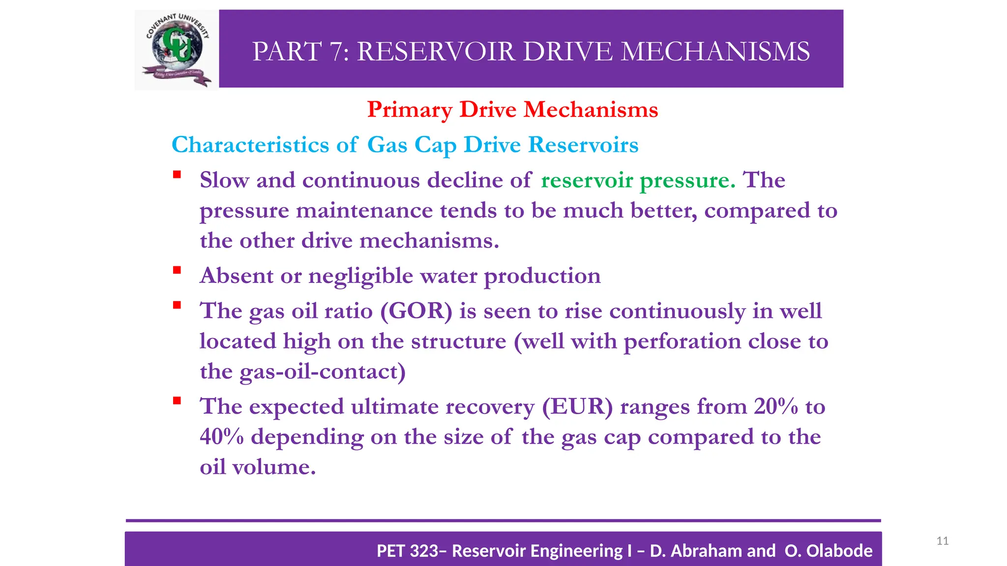 PART 7: RESERVOIR DRIVE MECHANISMS
Primary Drive Mechanisms
Characteristics of Gas Cap Drive Reservoirs
 Slow and continuous decline of reservoir pressure. The
pressure maintenance tends to be much better, compared to
the other drive mechanisms.
 Absent or negligible water production
 The gas oil ratio (GOR) is seen to rise continuously in well
located high on the structure (well with perforation close to
the gas-oil-contact)
 The expected ultimate recovery (EUR) ranges from 20% to
40% depending on the size of the gas cap compared to the
oil volume.
11
TTOWG!
CU PET 323, 2012/2013
PET 323– Reservoir Engineering I – D. Abraham and O. Olabode
 