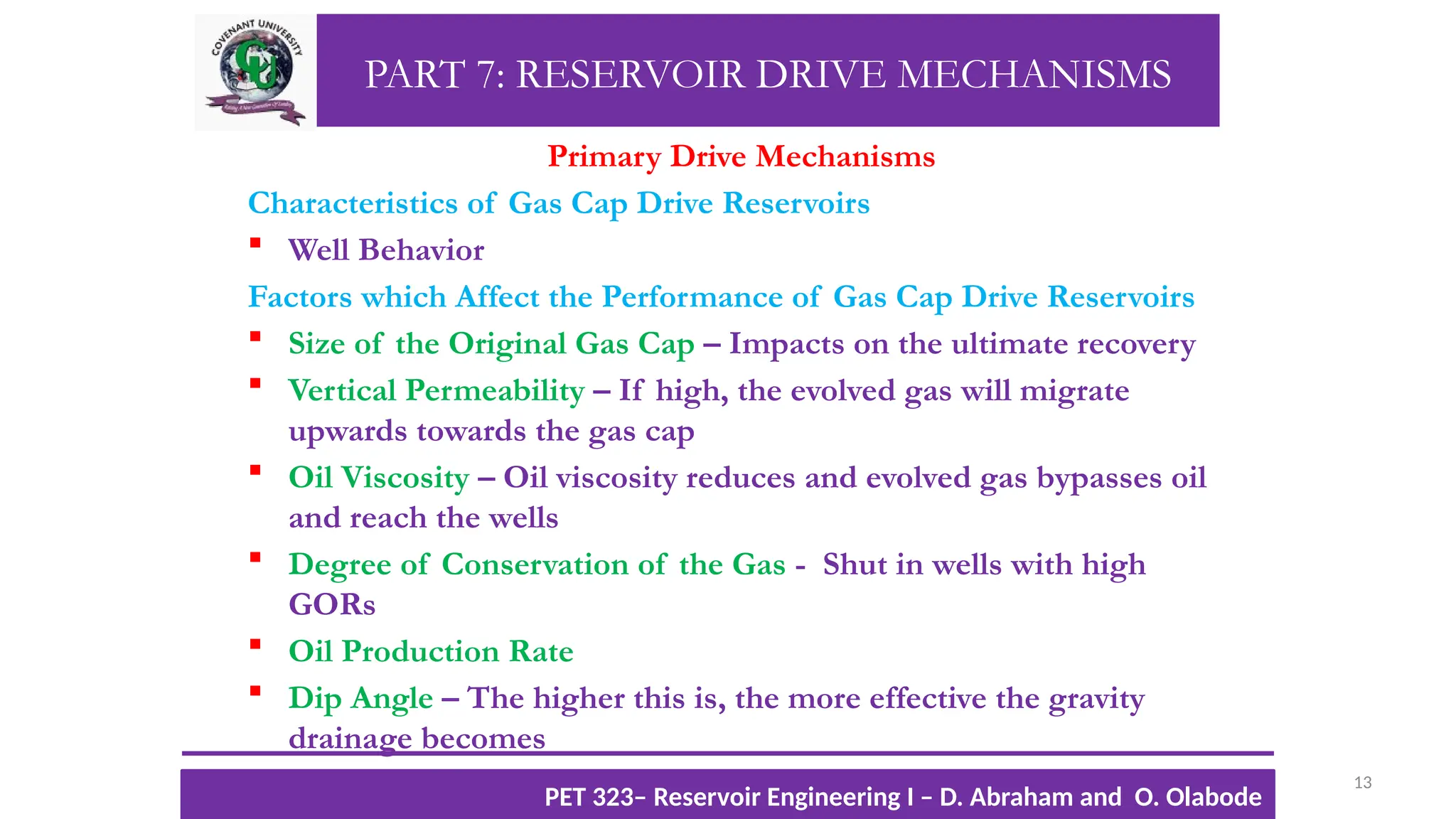 PART 7: RESERVOIR DRIVE MECHANISMS
Primary Drive Mechanisms
Characteristics of Gas Cap Drive Reservoirs
 Well Behavior
Factors which Affect the Performance of Gas Cap Drive Reservoirs
 Size of the Original Gas Cap – Impacts on the ultimate recovery
 Vertical Permeability – If high, the evolved gas will migrate
upwards towards the gas cap
 Oil Viscosity – Oil viscosity reduces and evolved gas bypasses oil
and reach the wells
 Degree of Conservation of the Gas - Shut in wells with high
GORs
 Oil Production Rate
 Dip Angle – The higher this is, the more effective the gravity
drainage becomes
13
TTOWG!
CU PET 323, 2012/2013
PET 323– Reservoir Engineering I – D. Abraham and O. Olabode
 
