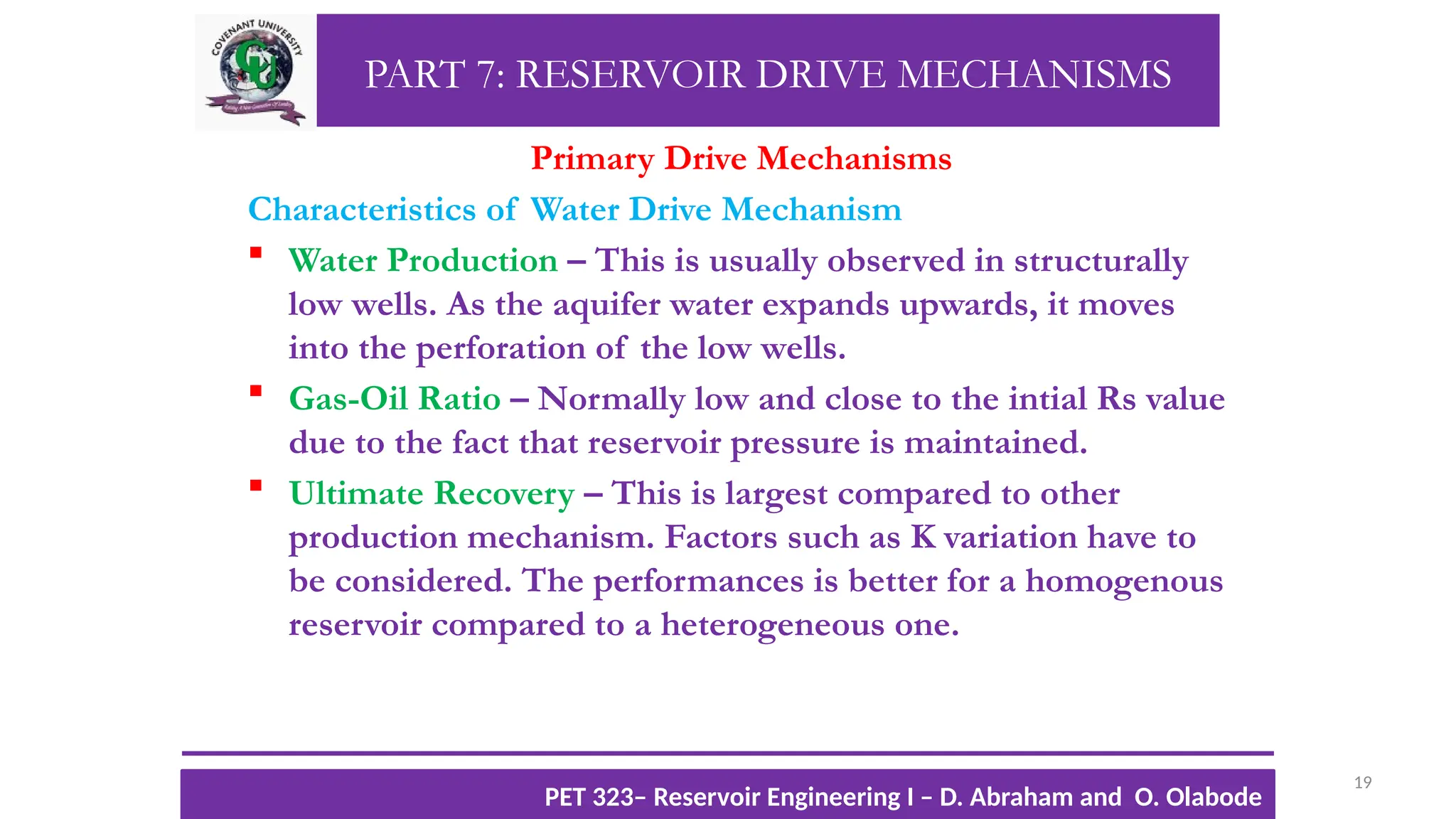 PART 7: RESERVOIR DRIVE MECHANISMS
Primary Drive Mechanisms
Characteristics of Water Drive Mechanism
 Water Production – This is usually observed in structurally
low wells. As the aquifer water expands upwards, it moves
into the perforation of the low wells.
 Gas-Oil Ratio – Normally low and close to the intial Rs value
due to the fact that reservoir pressure is maintained.
 Ultimate Recovery – This is largest compared to other
production mechanism. Factors such as K variation have to
be considered. The performances is better for a homogenous
reservoir compared to a heterogeneous one.
19
TTOWG!
CU PET 323, 2012/2013
PET 323– Reservoir Engineering I – D. Abraham and O. Olabode
 