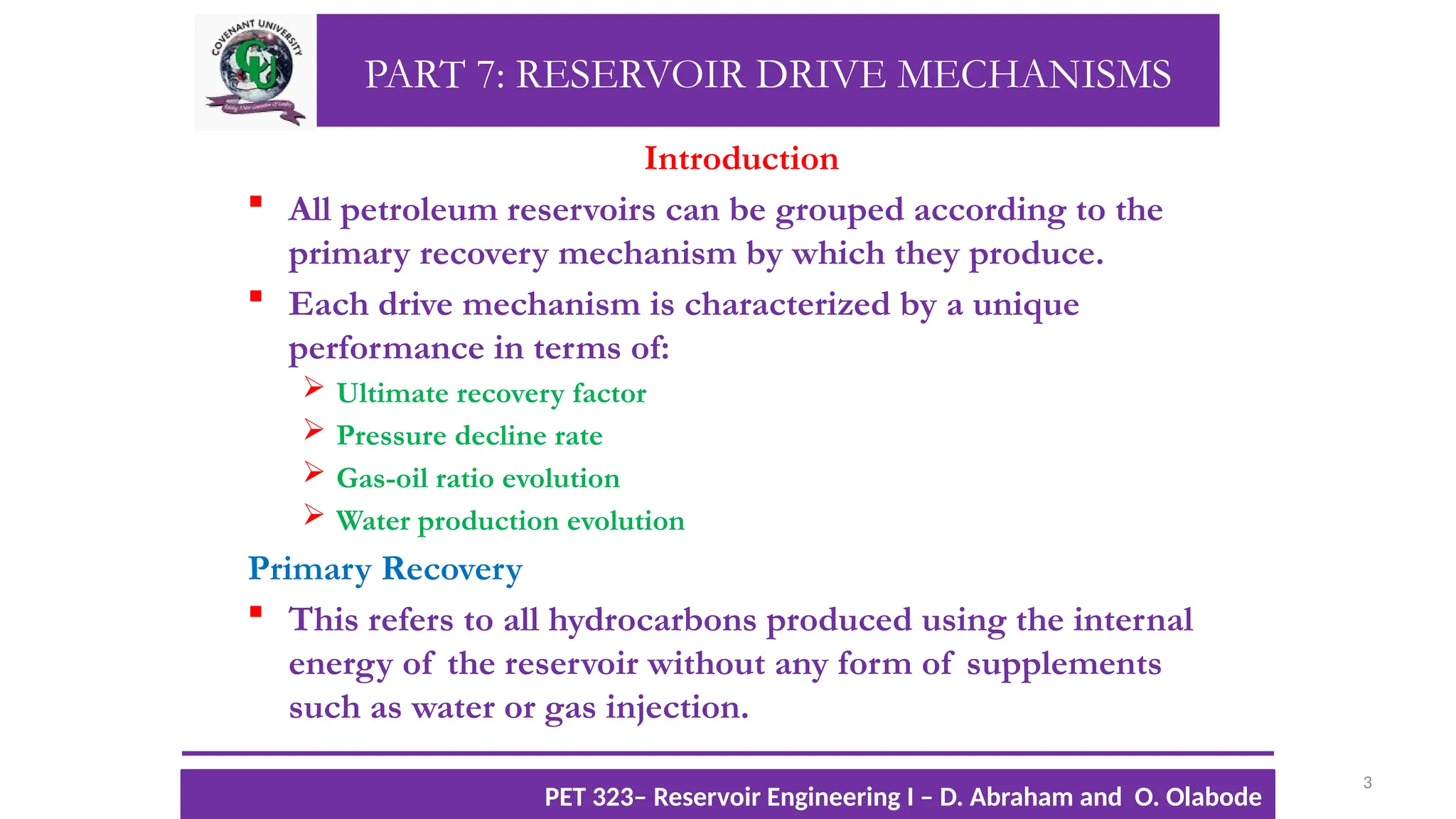 PART 7: RESERVOIR DRIVE MECHANISMS
Introduction
 All petroleum reservoirs can be grouped according to the
primary recovery mechanism by which they produce.
 Each drive mechanism is characterized by a unique
performance in terms of:
 Ultimate recovery factor
 Pressure decline rate
 Gas-oil ratio evolution
 Water production evolution
Primary Recovery
 This refers to all hydrocarbons produced using the internal
energy of the reservoir without any form of supplements
such as water or gas injection.
3
TTOWG!
CU PET 323, 2012/2013
PET 323– Reservoir Engineering I – D. Abraham and O. Olabode
 
