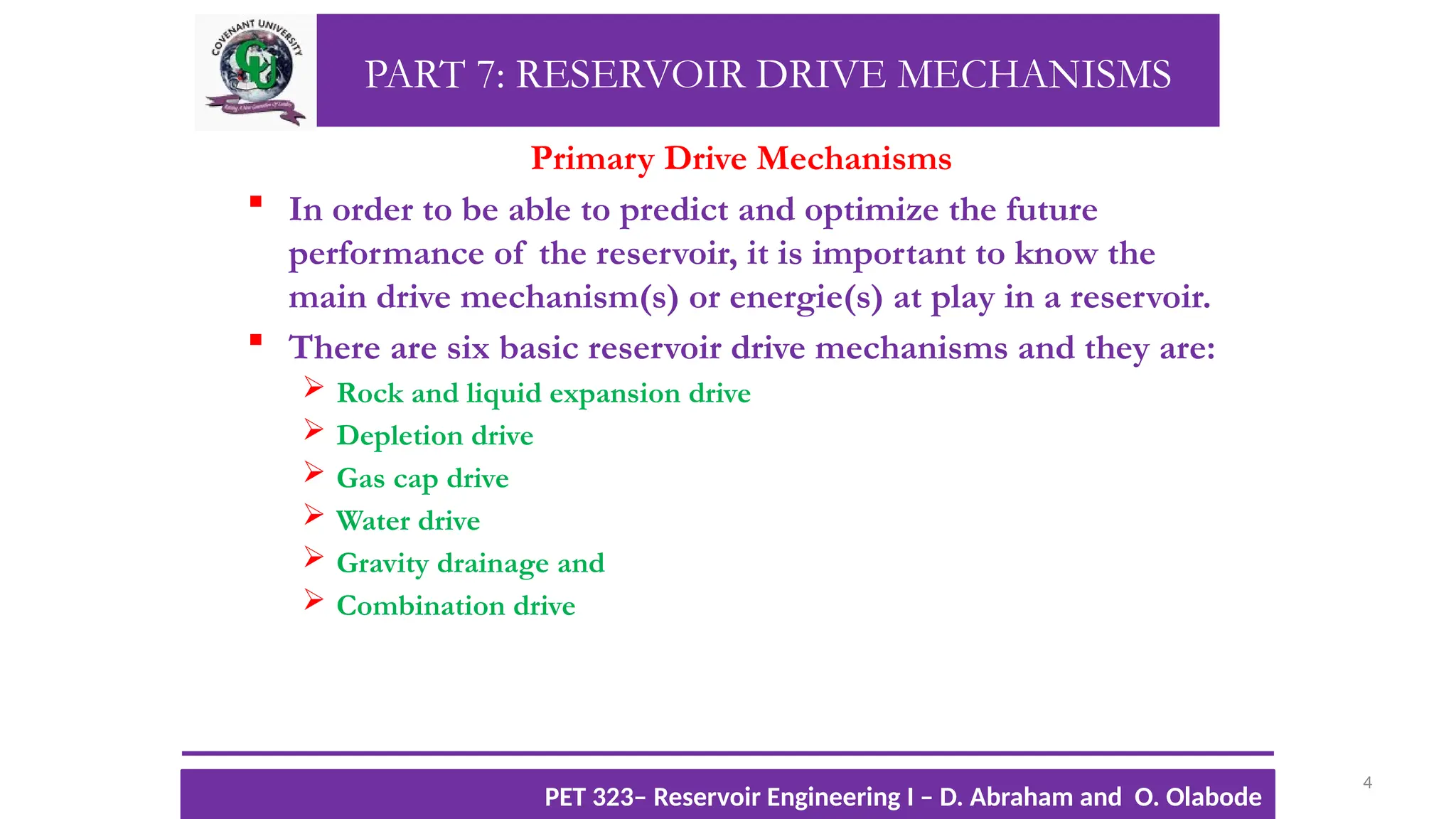 PART 7: RESERVOIR DRIVE MECHANISMS
Primary Drive Mechanisms
 In order to be able to predict and optimize the future
performance of the reservoir, it is important to know the
main drive mechanism(s) or energie(s) at play in a reservoir.
 There are six basic reservoir drive mechanisms and they are:
 Rock and liquid expansion drive
 Depletion drive
 Gas cap drive
 Water drive
 Gravity drainage and
 Combination drive
4
TTOWG!
CU PET 323, 2012/2013
PET 323– Reservoir Engineering I – D. Abraham and O. Olabode
 