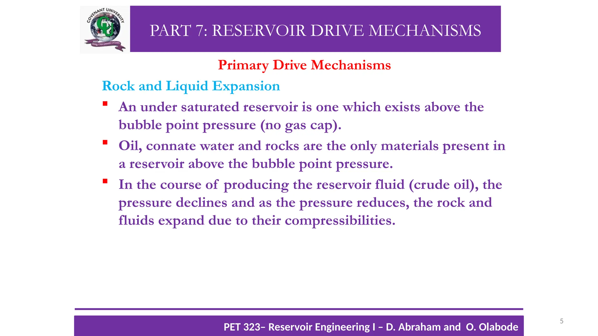 PART 7: RESERVOIR DRIVE MECHANISMS
Primary Drive Mechanisms
Rock and Liquid Expansion
 An under saturated reservoir is one which exists above the
bubble point pressure (no gas cap).
 Oil, connate water and rocks are the only materials present in
a reservoir above the bubble point pressure.
 In the course of producing the reservoir fluid (crude oil), the
pressure declines and as the pressure reduces, the rock and
fluids expand due to their compressibilities.
5
TTOWG!
CU PET 323, 2012/2013
PET 323– Reservoir Engineering I – D. Abraham and O. Olabode
 