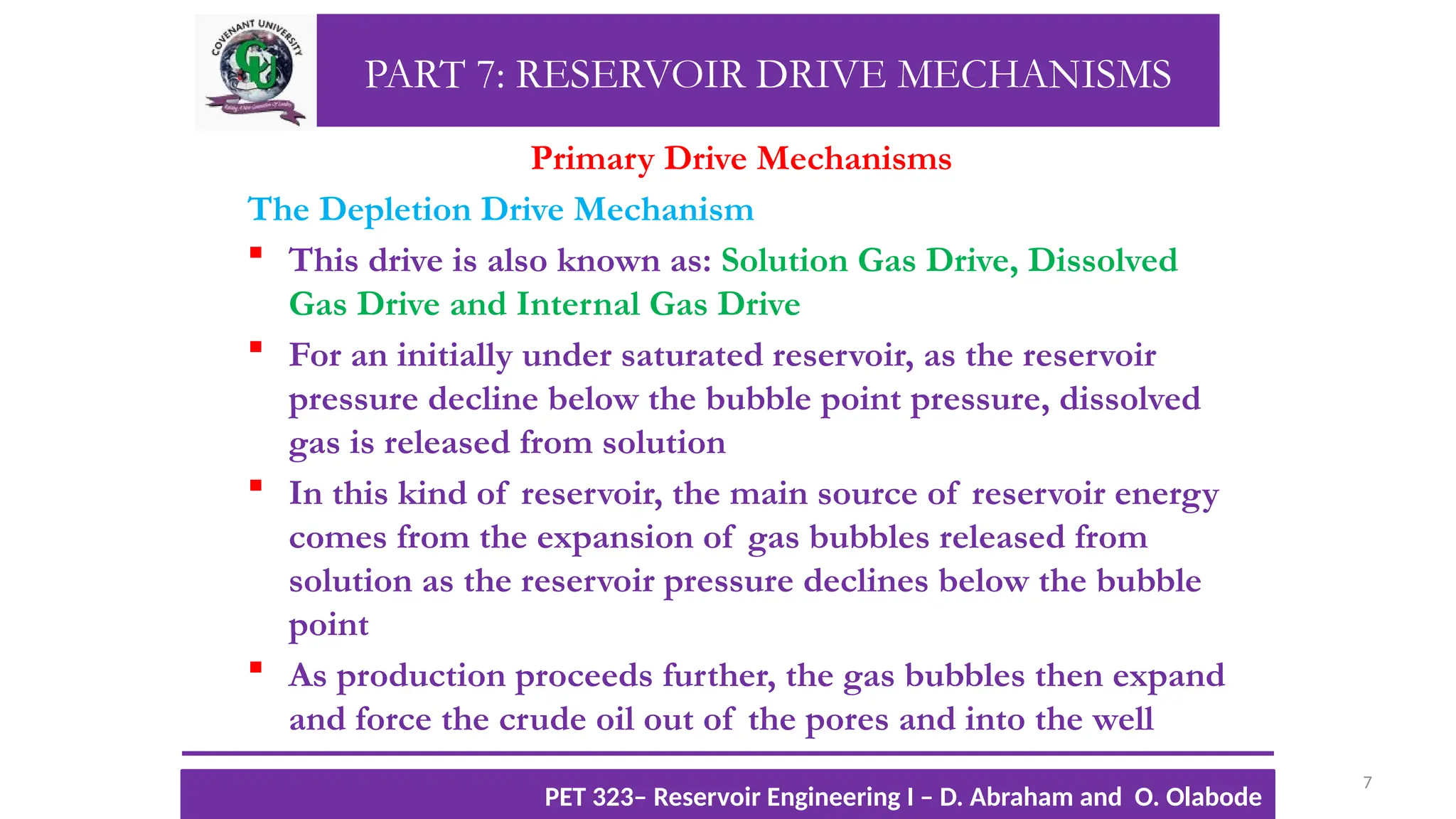 PART 7: RESERVOIR DRIVE MECHANISMS
Primary Drive Mechanisms
The Depletion Drive Mechanism
 This drive is also known as: Solution Gas Drive, Dissolved
Gas Drive and Internal Gas Drive
 For an initially under saturated reservoir, as the reservoir
pressure decline below the bubble point pressure, dissolved
gas is released from solution
 In this kind of reservoir, the main source of reservoir energy
comes from the expansion of gas bubbles released from
solution as the reservoir pressure declines below the bubble
point
 As production proceeds further, the gas bubbles then expand
and force the crude oil out of the pores and into the well
7
TTOWG!
CU PET 323, 2012/2013
PET 323– Reservoir Engineering I – D. Abraham and O. Olabode
 