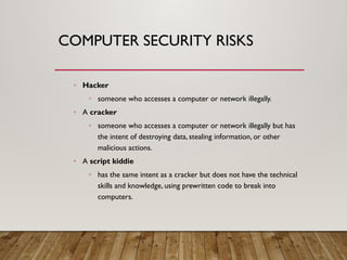COMPUTER SECURITY RISKS
◦ Hacker
◦ someone who accesses a computer or network illegally.
◦ A cracker
◦ someone who accesses a computer or network illegally but has
the intent of destroying data, stealing information, or other
malicious actions.
◦ A script kiddie
◦ has the same intent as a cracker but does not have the technical
skills and knowledge, using prewritten code to break into
computers.
 