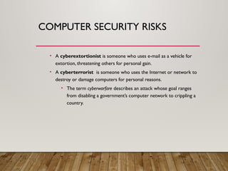 COMPUTER SECURITY RISKS
• A cyberextortionist is someone who uses e-mail as a vehicle for
extortion, threatening others for personal gain.
• A cyberterrorist is someone who uses the Internet or network to
destroy or damage computers for personal reasons.
• The term cyberwarfare describes an attack whose goal ranges
from disabling a government’s computer network to crippling a
country.
 