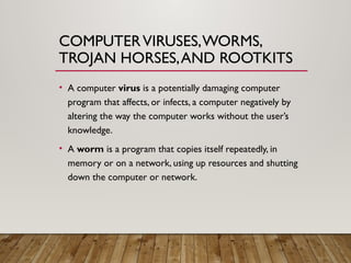 COMPUTERVIRUSES,WORMS,
TROJAN HORSES,AND ROOTKITS
• A computer virus is a potentially damaging computer
program that affects, or infects, a computer negatively by
altering the way the computer works without the user’s
knowledge.
• A worm is a program that copies itself repeatedly, in
memory or on a network, using up resources and shutting
down the computer or network.
 
