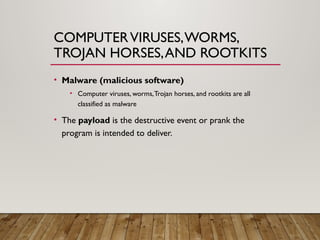 COMPUTERVIRUSES,WORMS,
TROJAN HORSES,AND ROOTKITS
• Malware (malicious software)
• Computer viruses, worms,Trojan horses, and rootkits are all
classified as malware
• The payload is the destructive event or prank the
program is intended to deliver.
 
