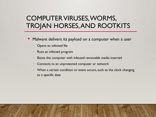 COMPUTERVIRUSES,WORMS,
TROJAN HORSES,AND ROOTKITS
 Malware delivers its payload on a computer when a user
◦ Opens an infected file
◦ Runs an infected program
◦ Boots the computer with infected removable media inserted
◦ Connects to an unprotected computer or network
◦ When a certain condition or event occurs, such as the clock changing
to a specific date
 