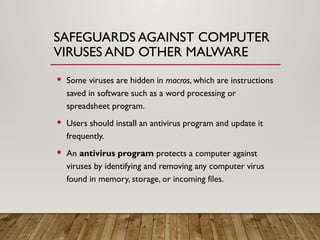 SAFEGUARDS AGAINST COMPUTER
VIRUSES AND OTHER MALWARE
 Some viruses are hidden in macros, which are instructions
saved in software such as a word processing or
spreadsheet program.
 Users should install an antivirus program and update it
frequently.
 An antivirus program protects a computer against
viruses by identifying and removing any computer virus
found in memory, storage, or incoming files.
 