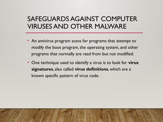 SAFEGUARDS AGAINST COMPUTER
VIRUSES AND OTHER MALWARE
• An antivirus program scans for programs that attempt to
modify the boot program, the operating system, and other
programs that normally are read from but not modified.
• One technique used to identify a virus is to look for virus
signatures, also called virus definitions, which are a
known specific pattern of virus code.
 