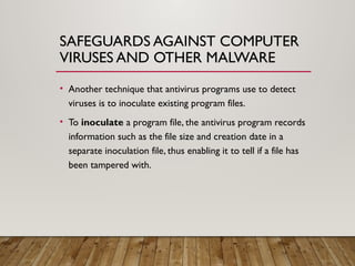 SAFEGUARDS AGAINST COMPUTER
VIRUSES AND OTHER MALWARE
• Another technique that antivirus programs use to detect
viruses is to inoculate existing program files.
• To inoculate a program file, the antivirus program records
information such as the file size and creation date in a
separate inoculation file, thus enabling it to tell if a file has
been tampered with.
 