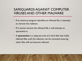 SAFEGUARDS AGAINST COMPUTER
VIRUSES AND OTHER MALWARE
• If an antivirus program identifies an infected file, it attempts
to remove the malware.
• If it cannot remove the infected file, it will attempt to
quarantine it.
• A quarantine is a separate area of a hard disk that holds
infected files until the infection can be removed, ensuring
other files will not become infected.
 