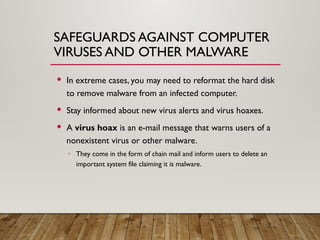SAFEGUARDS AGAINST COMPUTER
VIRUSES AND OTHER MALWARE
 In extreme cases, you may need to reformat the hard disk
to remove malware from an infected computer.
 Stay informed about new virus alerts and virus hoaxes.
 A virus hoax is an e-mail message that warns users of a
nonexistent virus or other malware.
◦ They come in the form of chain mail and inform users to delete an
important system file claiming it is malware.
 