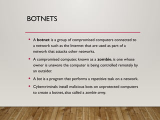 BOTNETS
 A botnet is a group of compromised computers connected to
a network such as the Internet that are used as part of a
network that attacks other networks.
 A compromised computer, known as a zombie, is one whose
owner is unaware the computer is being controlled remotely by
an outsider.
 A bot is a program that performs a repetitive task on a network.
 Cybercriminals install malicious bots on unprotected computers
to create a botnet, also called a zombie army.
 